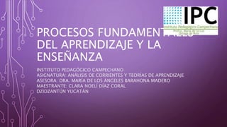 PROCESOS FUNDAMENTALES
DEL APRENDIZAJE Y LA
ENSEÑANZA
INSTITUTO PEDAGÓGICO CAMPECHANO
ASIGNATURA: ANÁLISIS DE CORRIENTES Y TEORÍAS DE APRENDIZAJE
ASESORA: DRA. MARÍA DE LOS ÁNGELES BARAHONA MADERO
MAESTRANTE: CLARA NOELÍ DÍAZ CORAL
DZIDZANTÚN YUCATÁN
 