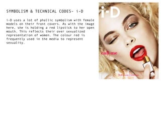 SYMBOLISM & TECHNICAL CODES- i-D
i-D uses a lot of phallic symbolism with female
models on their front covers. As with the image
here, she is holding a red lipstick to her open
mouth. This reflects their over sexualized
representation of women. The colour red is
frequently used in the media to represent
sexuality.

 