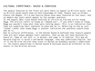 CULTURAL COMPETANCE- DAZED & CONFUSED
The people featured on the front are more there to appeal to British youth, and
so British youth would need to have knowledge of them. People such as Grimes,
Chance the Rapper, M.I.A and Saoirse Ronan have been featured on the cover, and
as modern day stars would appeal to the younger audience.
In the August 2011 issue Dazed featured an article on hip-hop artist Snoop
Dogg. The article refers to Snoop as “smoked out”, if you didn’t know of Snoop
Dogg you wouldn’t know what they were talking about. This is an indication that
they are expecting their audience to know who he is. Referring to him as just
“Snoop” rather than Snoop Dogg is another indication the audience should know
who he is.
Due to cultural differences, in the Korean Dazed & Confused they feature people
that are well known amongst their audience, that we may not have necessarily
heard of. Some of the text is in Korean, and some is in English. This may be
because English is quite a worldwide language. They may understand English, but
if in the British version they wrote in Korean we probably wouldn’t understand
it. The events advertised in Korean Dazed & Confused would be different to the
events in the British version.

 