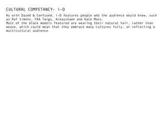 CULTURAL COMPETANCY- i-D
As with Dazed & Confused, i-D features people who the audience would know, such
as Raf Simons, FKA Twigs, Kreayshawn and Kate Moss.
Most of the black models featured are wearing their natural hair, rather than
weave, which could mean that they embrace many cultures fully, or reflecting a
multicultural audience.

 