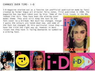 CHANGES OVER TIME- i-D
I-D magazine started out as a fanzine (an unofficial publication made by fans)
created by former Vogue art director Terry Jones, first published in 1980. The
magazine has now been taken over by Vice. Some of the first issues in the 80s
looked like this. They have kept the winking cover
model theme. They also still keep the text on the
font cover to a minimum. Not much has changed, though
I guess the colours are toned down now, and some of
the font has changed. On this particular issue they
have the title the right way up, however in most
issues now they have it facing downwards to symbolise
a winking face.

 