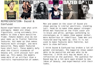 REPRESENTATION- Dazed &
Confused
Dazed experiments some what with
androgyny. Women are shown
figureless, using extremely thin
models to show a more masculine
frame. Female models also do not
wear make up to flatter feminine
features, but make up that makes
features much stronger, and more
masculine. Many women featured
have short hair. These models defy
what the classic standards of
beauty are, with unusual hair and
make up. This makes the models
seem more of an artifact than a
realistic representation of women.

Men and women on the cover of Dazed are
shown posing in similar positions, standing
tall, head on to make them appear stronger.
Often men featured on the front cover are
in black and white, perhaps conforming to
stereotypes as it makes them appear darker,
more mysterious or rebellious. Some men are
featured wearing make up, this it is not
used to make features more feminine, but
more to show defiance.
I think Dazed & Confused has broken a lot of
gender stereotypes. The magazine shows women
able to be masculine and men able to be
feminine. I think this may be meant as a
reflection on the audience. The audience for
Dazed may be a lot more open minded to new
ideas of beauty, and experimental with their
looks.

 