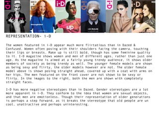 REPRESENTATION- i-D
The women featured in i-D appear much more flirtatious than in Dazed &
Confused. Women often posing with their shoulders facing the camera, touching
their lips or breasts. Make up is still bold, though has some feminine quality
to it. I-D magazine shows women and men of different ages, rather than just one
age. As the magazine is aimed at a fairly young trendy audience, it shows older
members of society as being trendy as well. The younger female models are shown
as being sexy and flirty, the older models however are not. The older female
model above is shown posing straight ahead, covered up with a coat with arms on
her hips. The men featured on the front cover are not shown to be sexy or
flirty. In the images to the right, both the men are shown with completely
straight faces.
I-D has more negative stereotypes than in Dazed. Gender stereotypes are a lot
more apparent in i-D. They conform to the idea that women are sexual objects,
and that men are emotionless. Though their representation of older generations
is perhaps a step forward, as it breaks the stereotype that old people are un
cool, unattractive and perhaps uninteresting.

 