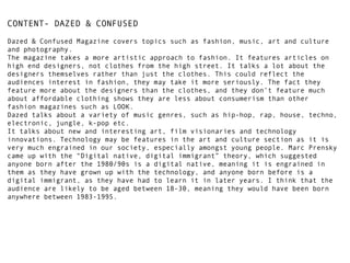 CONTENT- DAZED & CONFUSED
Dazed & Confused Magazine covers topics such as fashion, music, art and culture
and photography.
The magazine takes a more artistic approach to fashion. It features articles on
high end designers, not clothes from the high street. It talks a lot about the
designers themselves rather than just the clothes. This could reflect the
audiences interest in fashion, they may take it more seriously. The fact they
feature more about the designers than the clothes, and they don’t feature much
about affordable clothing shows they are less about consumerism than other
fashion magazines such as LOOK.
Dazed talks about a variety of music genres, such as hip-hop, rap, house, techno,
electronic, jungle, k-pop etc.
It talks about new and interesting art, film visionaries and technology
innovations. Technology may be features in the art and culture section as it is
very much engrained in our society, especially amongst young people. Marc Prensky
came up with the “Digital native, digital immigrant” theory, which suggested
anyone born after the 1980/90s is a digital native, meaning it is engrained in
them as they have grown up with the technology, and anyone born before is a
digital immigrant, as they have had to learn it in later years. I think that the
audience are likely to be aged between 18-30, meaning they would have been born
anywhere between 1983-1995.

 