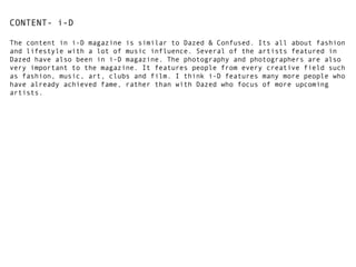 CONTENT- i-D
The content in i-D magazine is similar to Dazed & Confused. Its all about fashion
and lifestyle with a lot of music influence. Several of the artists featured in
Dazed have also been in i-D magazine. The photography and photographers are also
very important to the magazine. It features people from every creative field such
as fashion, music, art, clubs and film. I think i-D features many more people who
have already achieved fame, rather than with Dazed who focus of more upcoming
artists.

 
