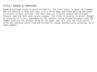 STYLE- DAZED & CONFUSED
Dazed & Confused style is quite minimalist. The front cover is never to crowded,
and the website is neat and tidy, with a white page and black writing and boxes
to enclose curtain articles. The font they use is quite square and straight
forward, and the font used rarely changes. The title is usually in white, though
on occasion it is not, depending on the content. Using minimalism means that the
images used are the boldest thing on the page, and turn into the focal point. I
think the audience would find the minimalist layout aesthetically pleasing, as it
looks modern.

 