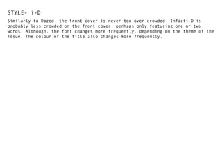 STYLE- i-D
Similarly to Dazed, the front cover is never too over crowded. Infacti-D is
probably less crowded on the front cover, perhaps only featuring one or two
words. Although, the font changes more frequently, depending on the theme of the
issue. The colour of the title also changes more frequently.

 