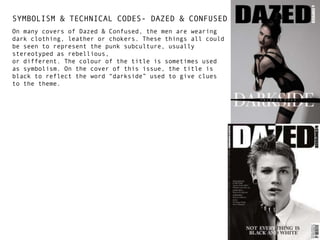 SYMBOLISM & TECHNICAL CODES- DAZED & CONFUSED
On many covers of Dazed & Confused, the men are wearing
dark clothing, leather or chokers. These things all could
be seen to represent the punk subculture, usually
stereotyped as rebellious,
or different. The colour of the title is sometimes used
as symbolism. On the cover of this issue, the title is
black to reflect the word “darkside” used to give clues
to the theme.

 