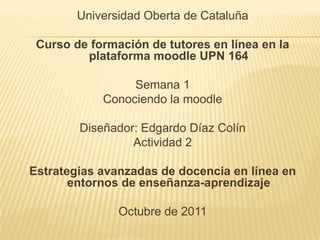 Universidad Oberta de Cataluña Curso de formación de tutores en línea en la plataforma moodleUPN 164 Semana 1 Conociendo la moodle Diseñador: Edgardo Díaz Colín Actividad 2 Estrategias avanzadas de docencia en línea en entornos de enseñanza-aprendizaje  Octubre de 2011 