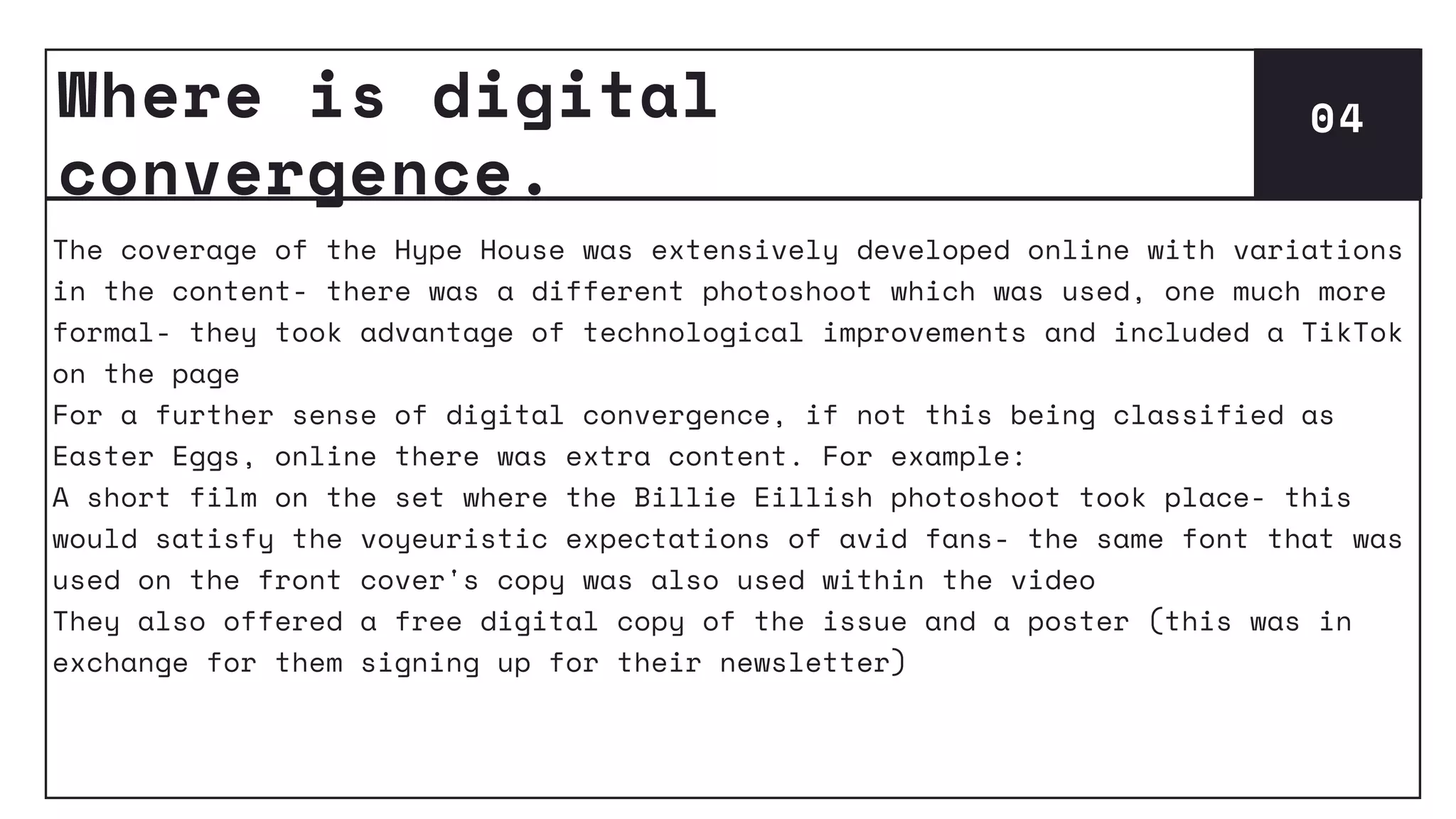 Where is digital
convergence.
04
The coverage of the Hype House was extensively developed online with variations
in the content- there was a different photoshoot which was used, one much more
formal- they took advantage of technological improvements and included a TikTok
on the page
For a further sense of digital convergence, if not this being classified as
Easter Eggs, online there was extra content. For example:
A short film on the set where the Billie Eillish photoshoot took place- this
would satisfy the voyeuristic expectations of avid fans- the same font that was
used on the front cover's copy was also used within the video
They also offered a free digital copy of the issue and a poster (this was in
exchange for them signing up for their newsletter)
 