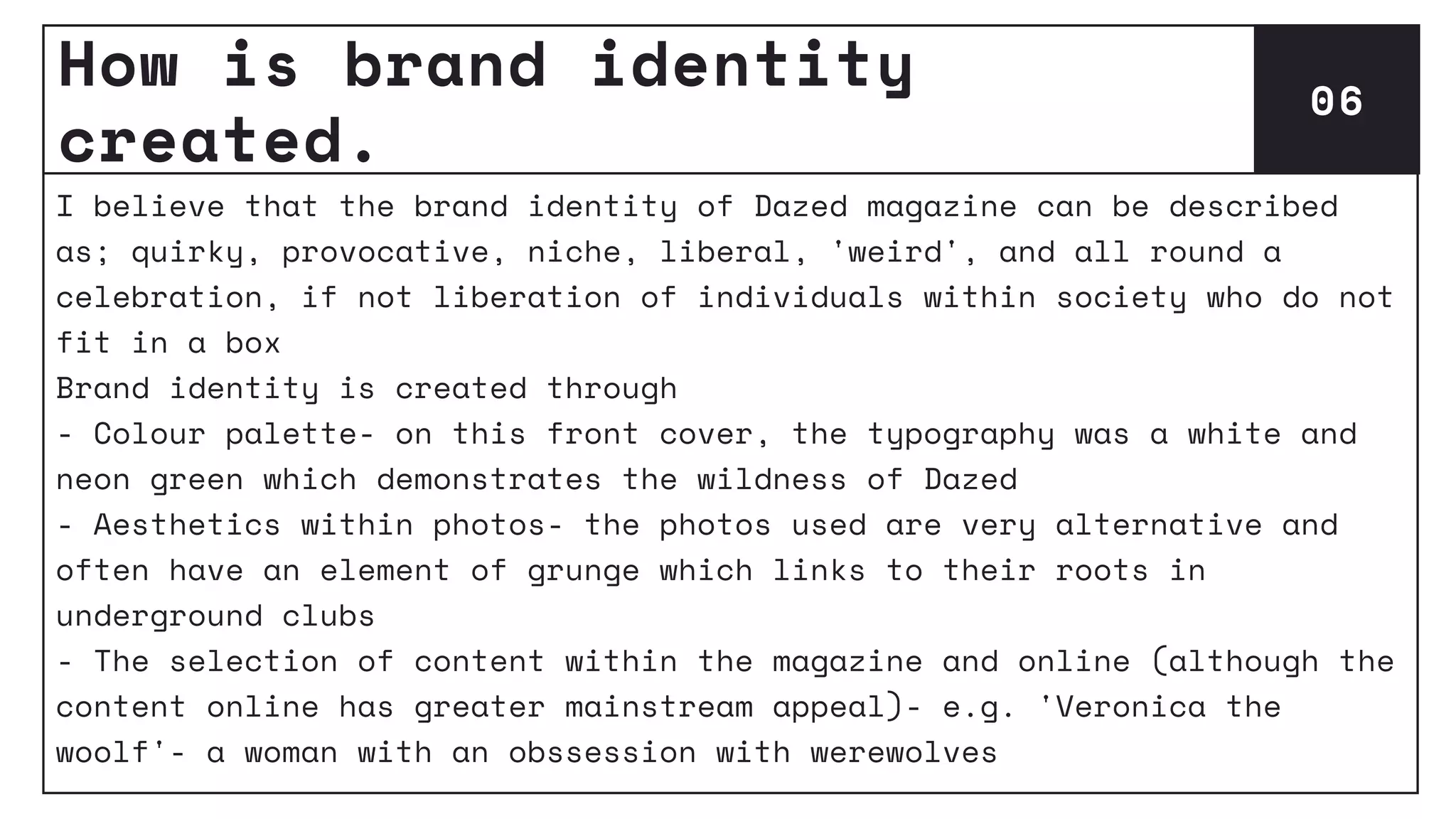 How is brand identity
created.
06
I believe that the brand identity of Dazed magazine can be described
as; quirky, provocative, niche, liberal, 'weird', and all round a
celebration, if not liberation of individuals within society who do not
fit in a box
Brand identity is created through
- Colour palette- on this front cover, the typography was a white and
neon green which demonstrates the wildness of Dazed
- Aesthetics within photos- the photos used are very alternative and
often have an element of grunge which links to their roots in
underground clubs
- The selection of content within the magazine and online (although the
content online has greater mainstream appeal)- e.g. 'Veronica the
woolf'- a woman with an obssession with werewolves
 