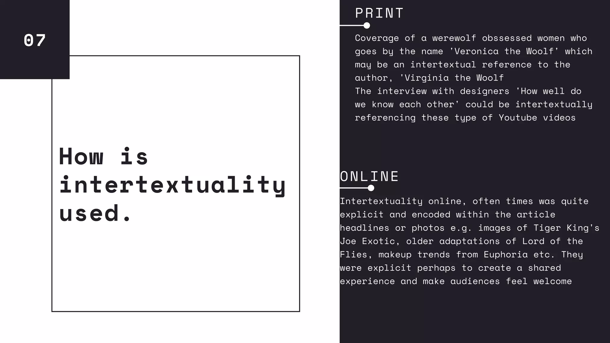 07
How is
intertextuality
used.
PRINT
Coverage of a werewolf obssessed women who
goes by the name 'Veronica the Woolf' which
may be an intertextual reference to the
author, 'Virginia the Woolf
The interview with designers 'How well do
we know each other' could be intertextually
referencing these type of Youtube videos
ONLINE
Intertextuality online, often times was quite
explicit and encoded within the article
headlines or photos e.g. images of Tiger King's
Joe Exotic, older adaptations of Lord of the
Flies, makeup trends from Euphoria etc. They
were explicit perhaps to create a shared
experience and make audiences feel welcome
 