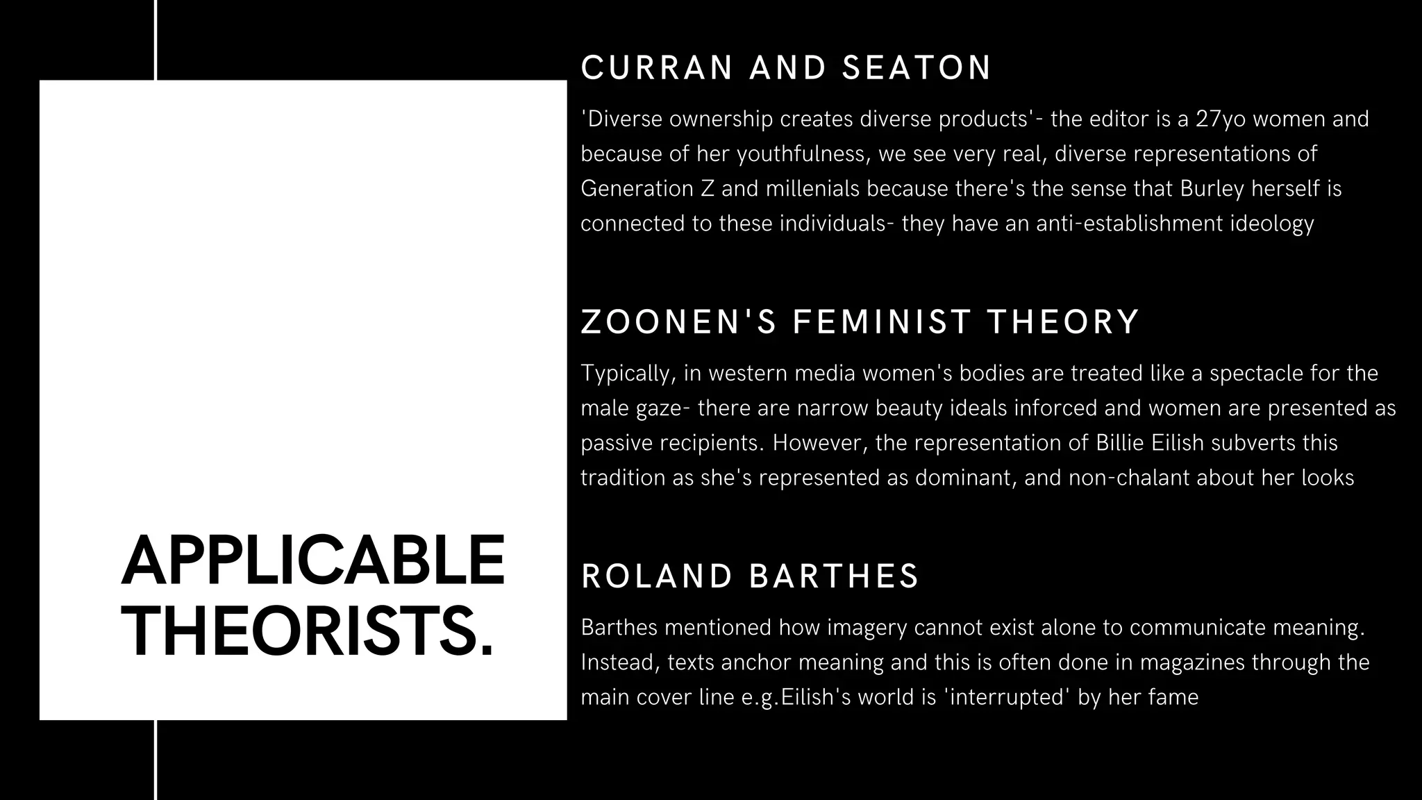 Typically, in western media women's bodies are treated like a spectacle for the
male gaze- there are narrow beauty ideals inforced and women are presented as
passive recipients. However, the representation of Billie Eilish subverts this
tradition as she's represented as dominant, and non-chalant about her looks
ZOONEN'S FEMINIST THEORY
Barthes mentioned how imagery cannot exist alone to communicate meaning.
Instead, texts anchor meaning and this is often done in magazines through the
main cover line e.g.Eilish's world is 'interrupted' by her fame
ROLAND BARTHES
'Diverse ownership creates diverse products'- the editor is a 27yo women and
because of her youthfulness, we see very real, diverse representations of
Generation Z and millenials because there's the sense that Burley herself is
connected to these individuals- they have an anti-establishment ideology
CURRAN AND SEATON
APPLICABLE
THEORISTS.
 