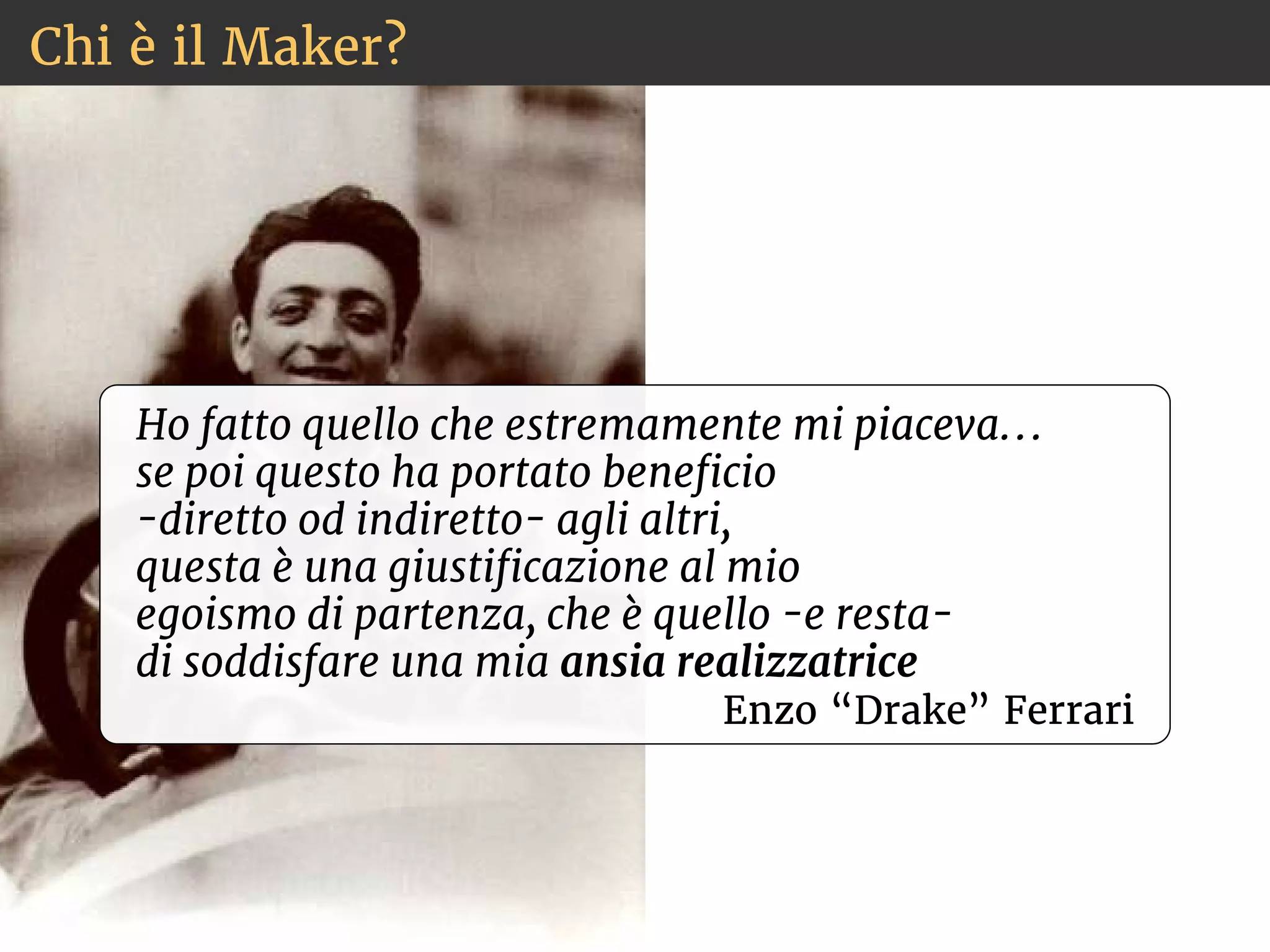 Chi è il Maker? 
Ho fatto quello che estremamente mi piaceva. . . 
se poi questo ha portato benecio 
-diretto od indiretto- agli altri, 
questa è una giusticazione al mio 
egoismo di partenza, che è quello -e resta-di 
soddisfare una mia ansia realizzatrice 
Enzo “Drake” Ferrari 
 