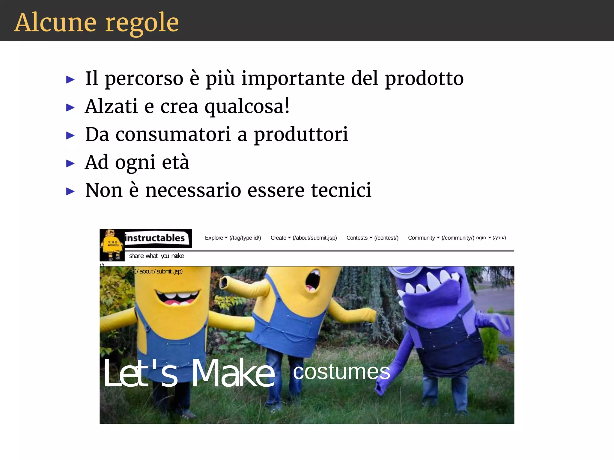 Alcune regole 
◮ Il percorso è più importante del prodotto 
◮ Alzati e crea qualcosa! 
◮ Da consumatori a produttori 
◮ Ad ogni età 
◮ Non è necessario essere tecnici 
 