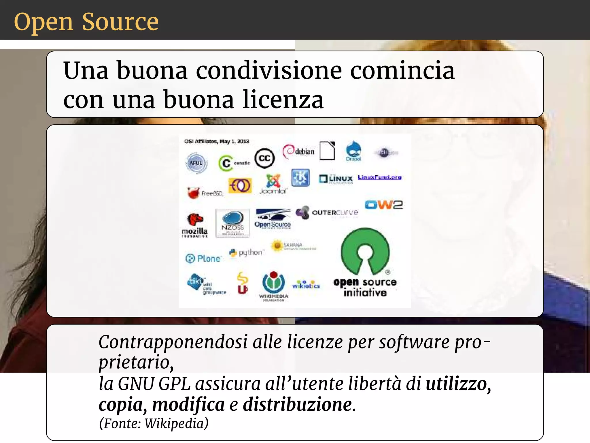 Open Source 
Una buona condivisione comincia 
con una buona licenza 
Contrapponendosi alle licenze per software pro-prietario, 
la GNU GPL assicura all’utente libertà di utilizzo, 
copia, modica e distribuzione. 
(Fonte: Wikipedia) 
 