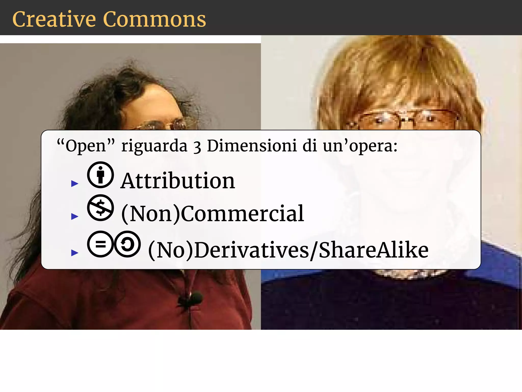 Creative Commons 
“Open” riguarda 3 Dimensioni di un’opera: 
◮ Attribution 
◮ (Non)Commercial 
◮ (No)Derivatives/ShareAlike 
 
