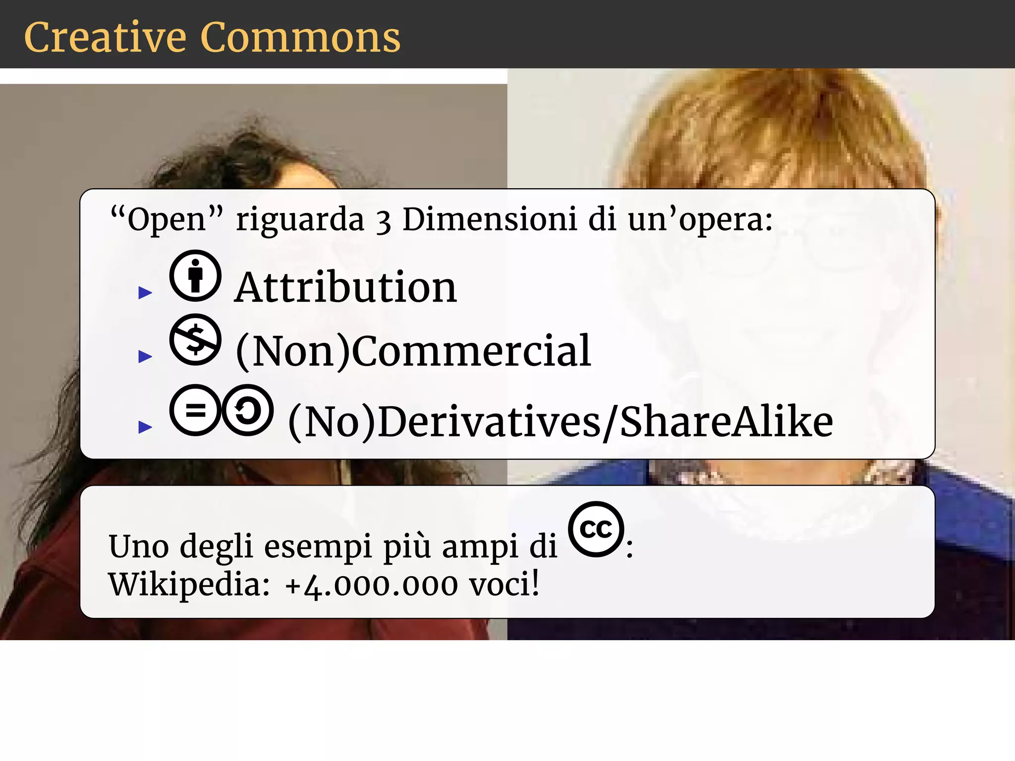 Creative Commons 
“Open” riguarda 3 Dimensioni di un’opera: 
◮ Attribution 
◮ (Non)Commercial 
◮ (No)Derivatives/ShareAlike 
Uno degli esempi più ampi di : 
Wikipedia: +4.000.000 voci! 
 