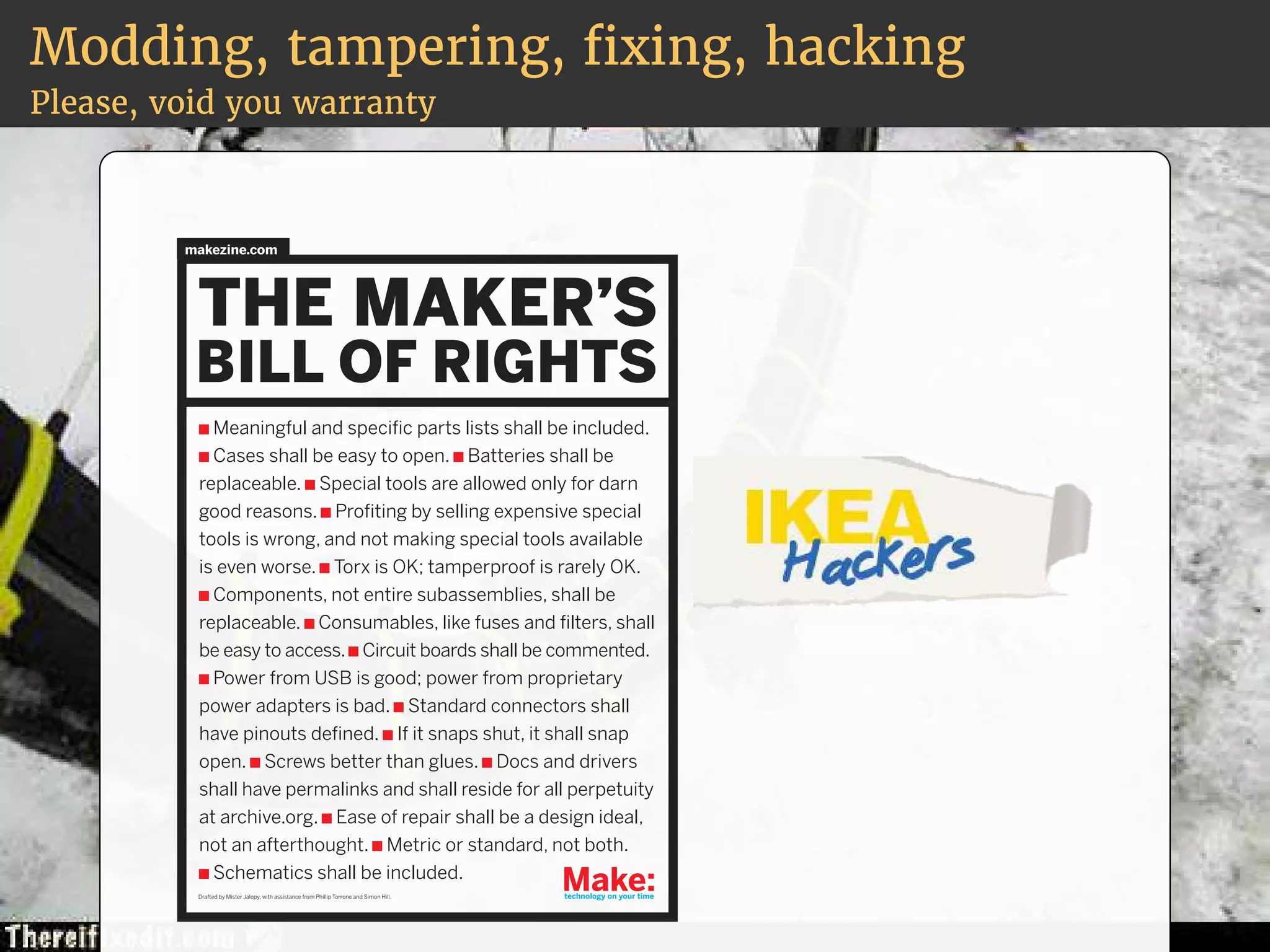 Modding, tampering, xing, hacking 
Please, void you warranty 
makezine.com 
Meaningful and specific parts lists shall be included. 
Cases shall be easy to open. Batteries shall be 
replaceable. Special tools are allowed only for darn 
good reasons. Profiting by selling expensive special 
tools is wrong, and not making special tools available 
is even worse. Torx is OK; tamperproof is rarely OK. 
Components, not entire subassemblies, shall be 
replaceable. Consumables, like fuses and filters, shall 
be easy to access. Circuit boards shall be commented. 
Power from USB is good; power from proprietary 
power adapters is bad. Standard connectors shall 
have pinouts defined. If it snaps shut, it shall snap 
open. Screws better than glues. Docs and drivers 
shall have permalinks and shall reside for all perpetuity 
at archive.org. Ease of repair shall be a design ideal, 
not an afterthought. Metric or standard, not both. 
Schematics shall be included. 
Drafted by Mister Jalopy, with assistance from Phillip Torrone and Simon Hill. 
 