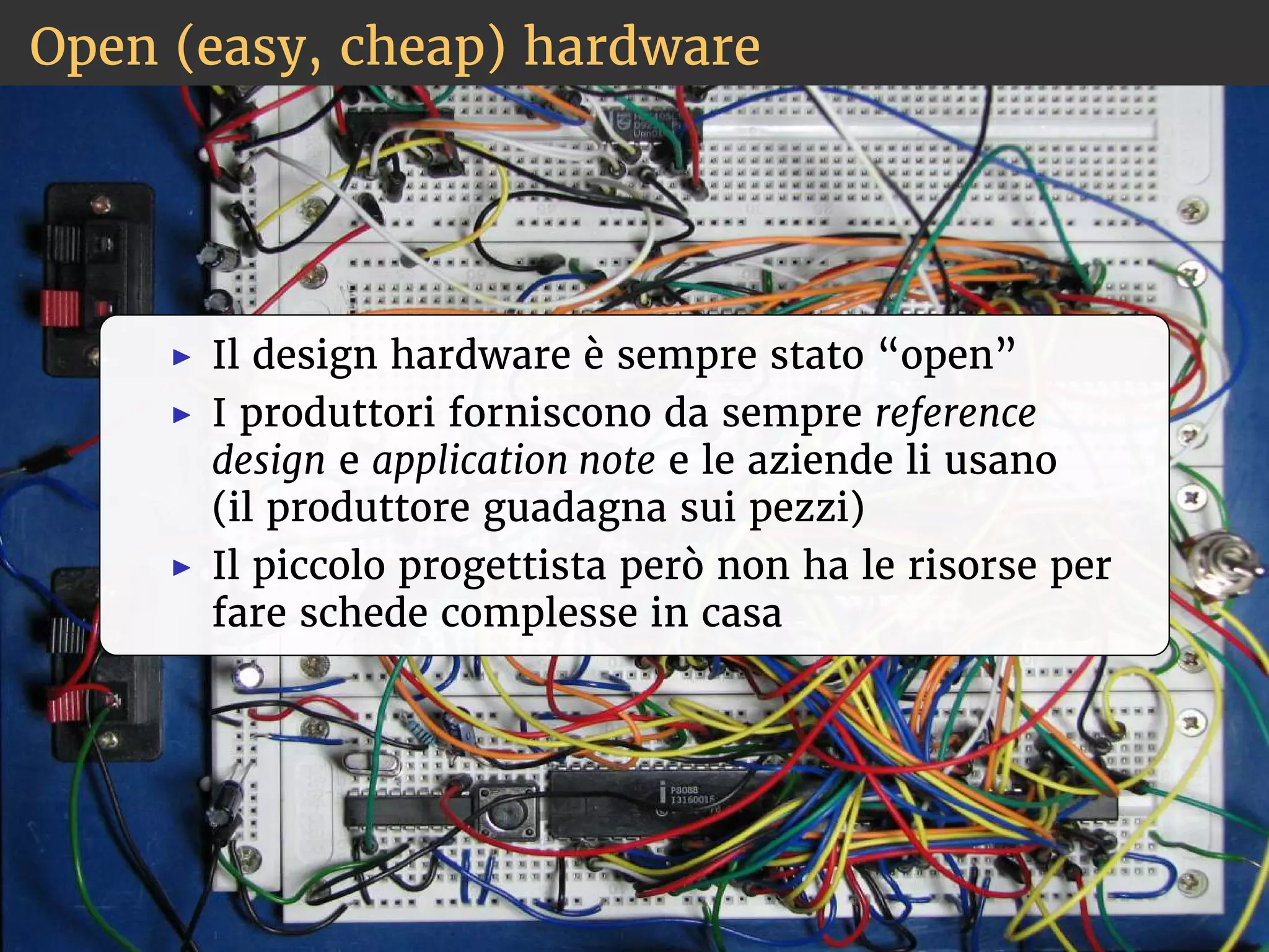 Open (easy, cheap) hardware 
◮ Il design hardware è sempre stato “open” 
◮ I produttori forniscono da sempre reference 
design e application note e le aziende li usano 
(il produttore guadagna sui pezzi) 
◮ Il piccolo progettista però non ha le risorse per 
fare schede complesse in casa 
 