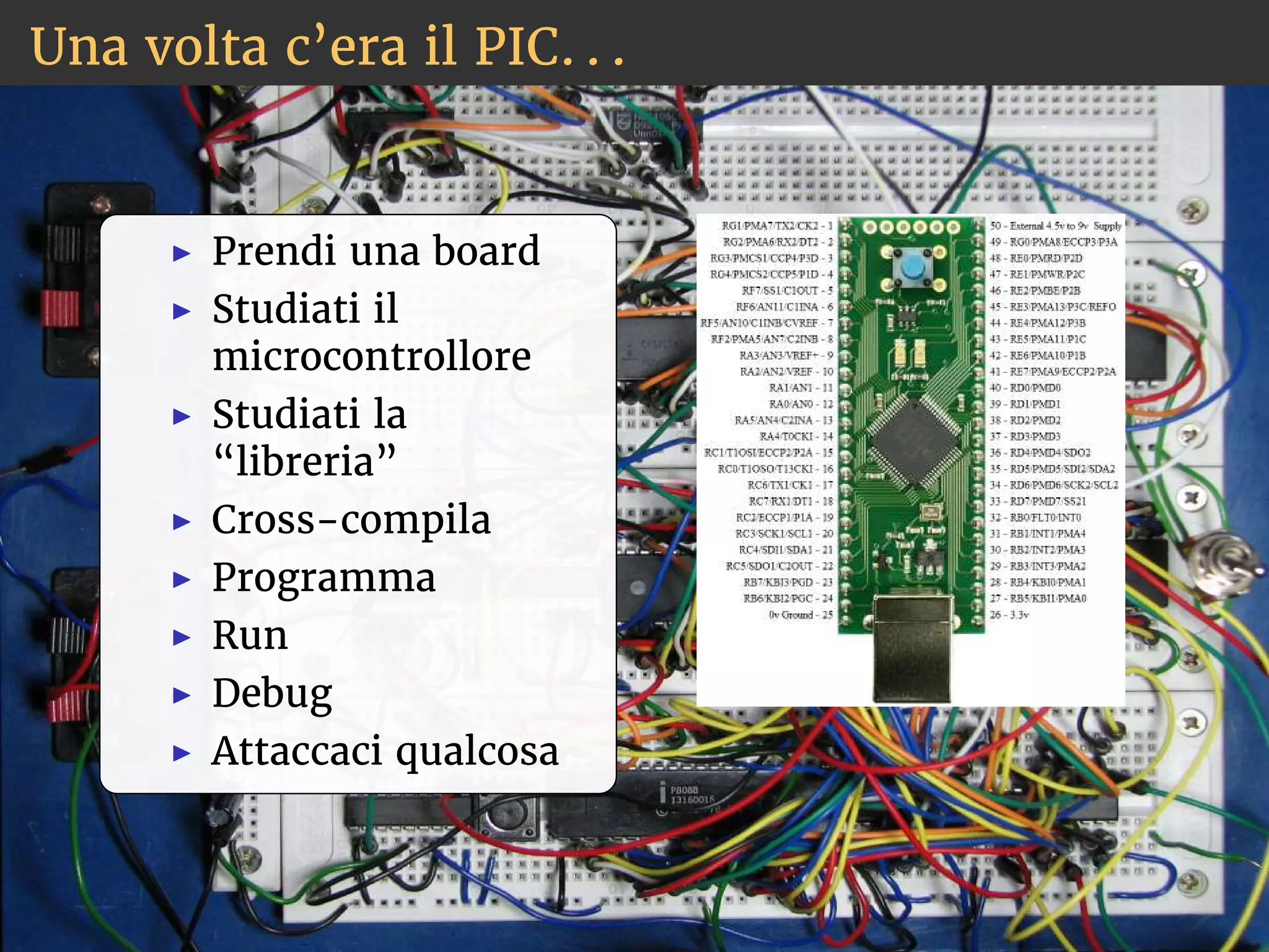 Una volta c’era il PIC. . . 
◮ Prendi una board 
◮ Studiati il 
microcontrollore 
◮ Studiati la 
“libreria” 
◮ Cross-compila 
◮ Programma 
◮ Run 
◮ Debug 
◮ Attaccaci qualcosa 
 