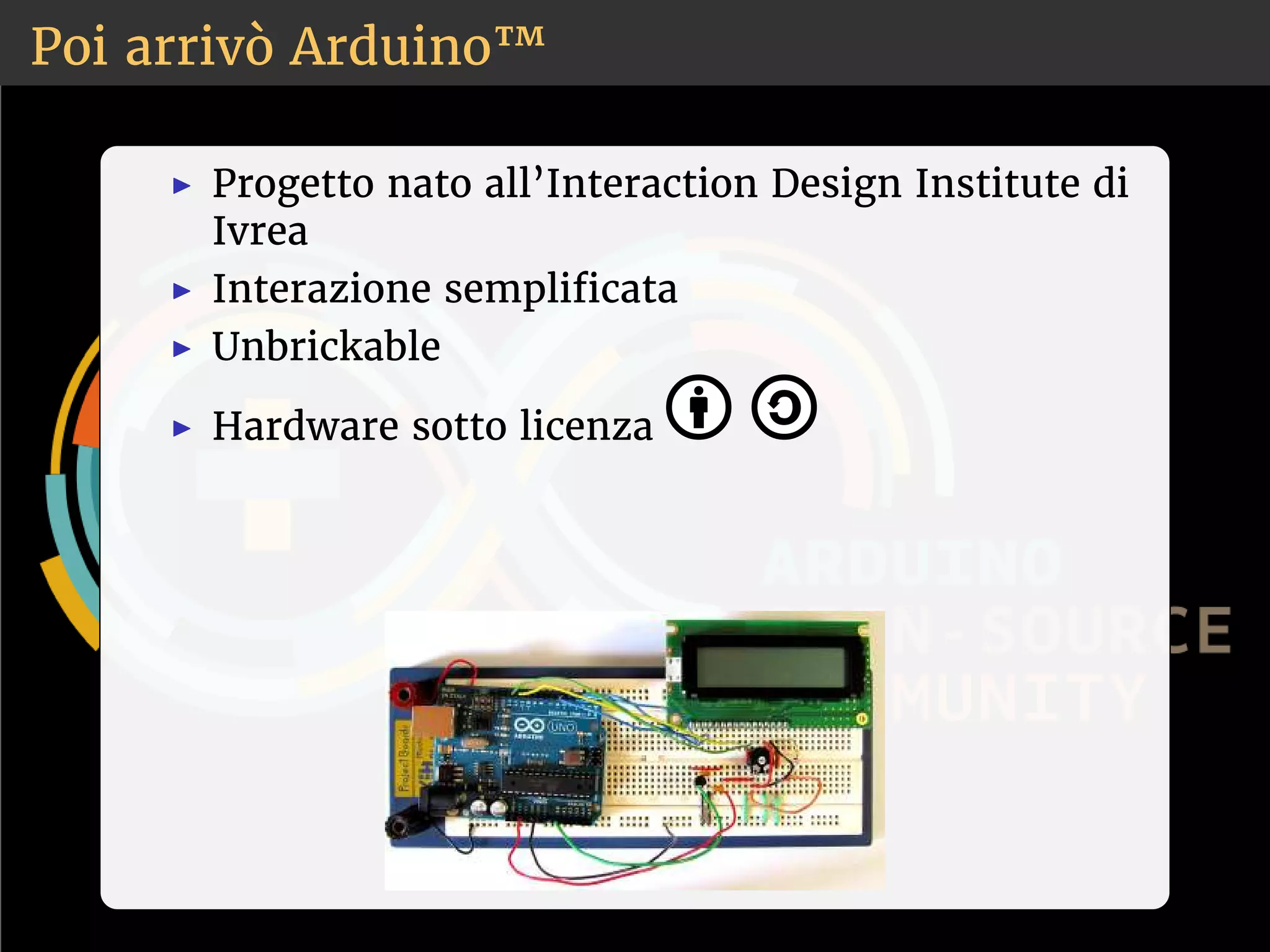 Poi arrivò Arduino™ 
◮ Progetto nato all’Interaction Design Institute di 
Ivrea 
◮ Interazione semplicata 
◮ Unbrickable 
◮ Hardware sotto licenza 
 