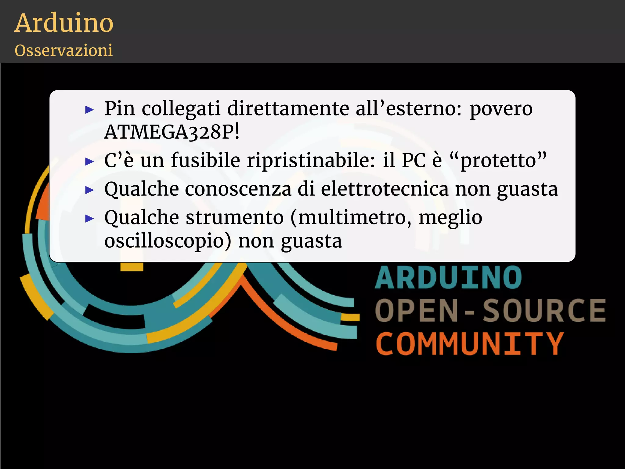 Arduino 
Osservazioni 
◮ Pin collegati direttamente all’esterno: povero 
ATMEGA328P! 
◮ C’è un fusibile ripristinabile: il PC è “protetto” 
◮ Qualche conoscenza di elettrotecnica non guasta 
◮ Qualche strumento (multimetro, meglio 
oscilloscopio) non guasta 
 
