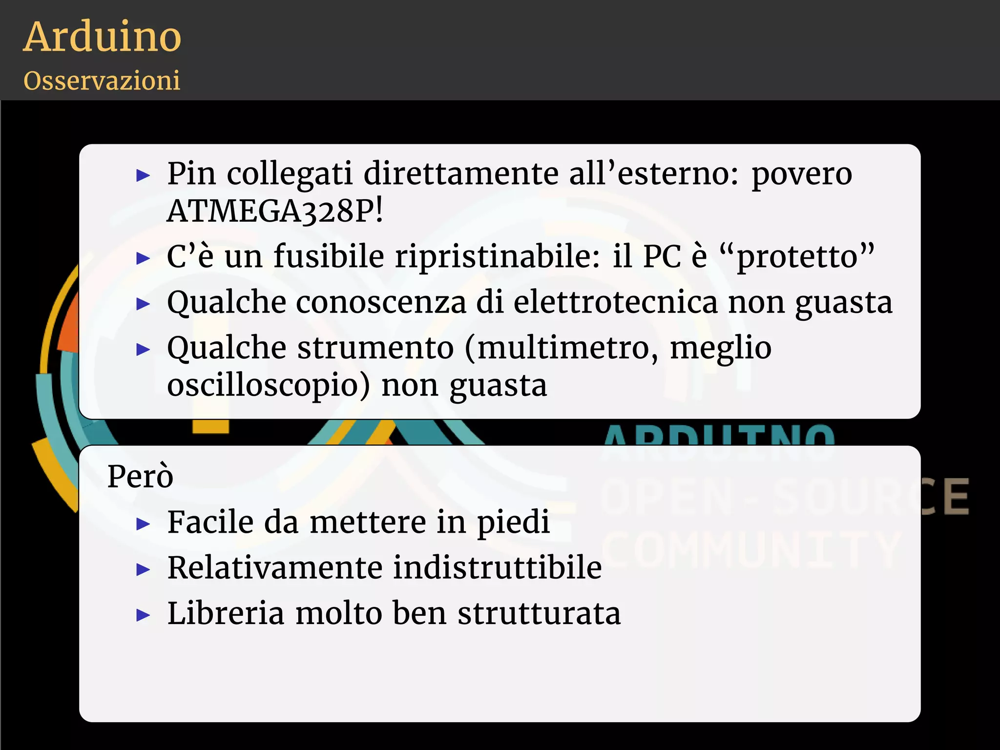Arduino 
Osservazioni 
◮ Pin collegati direttamente all’esterno: povero 
ATMEGA328P! 
◮ C’è un fusibile ripristinabile: il PC è “protetto” 
◮ Qualche conoscenza di elettrotecnica non guasta 
◮ Qualche strumento (multimetro, meglio 
oscilloscopio) non guasta 
Però 
◮ Facile da mettere in piedi 
◮ Relativamente indistruttibile 
◮ Libreria molto ben strutturata 
 