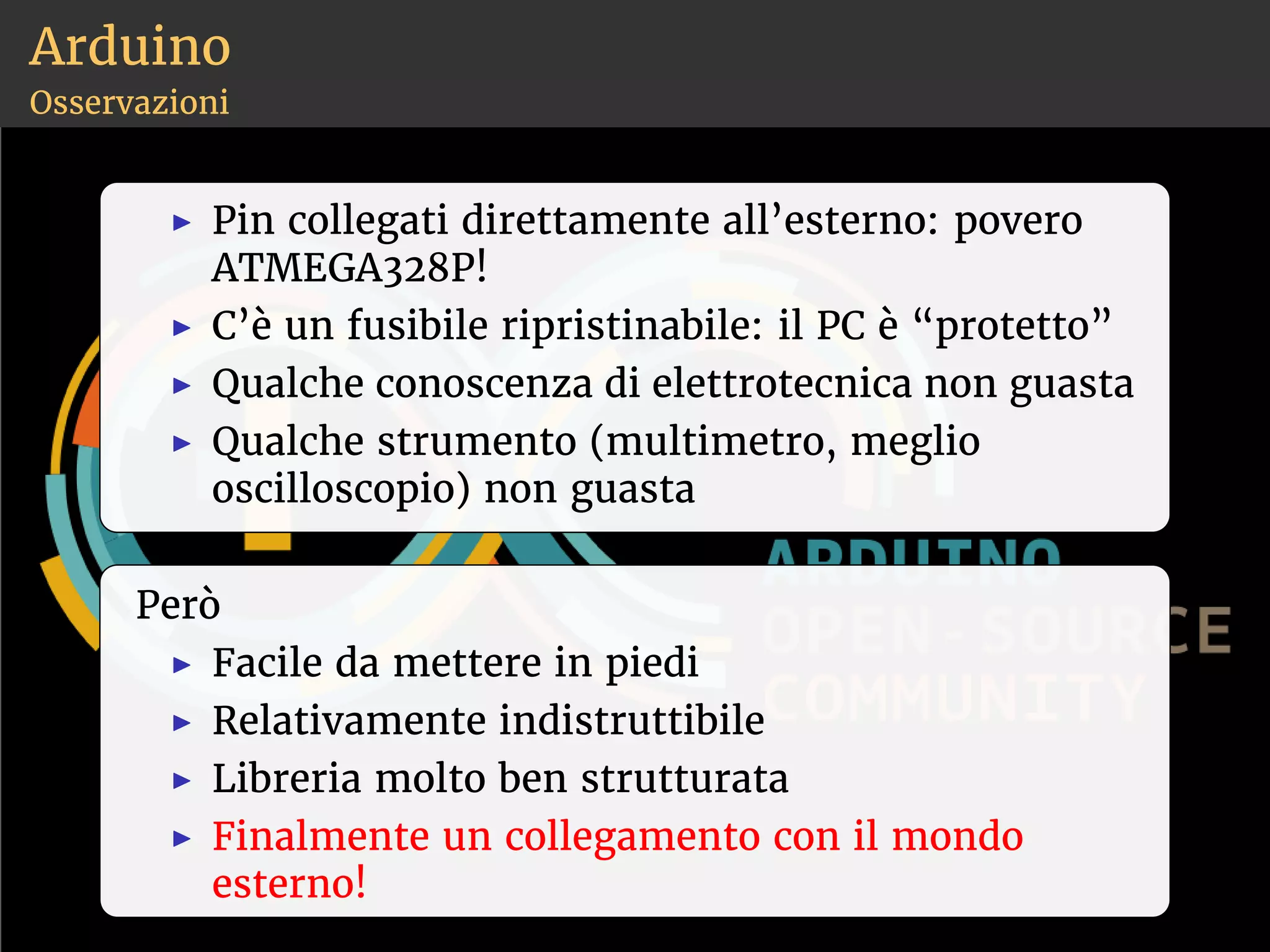 Arduino 
Osservazioni 
◮ Pin collegati direttamente all’esterno: povero 
ATMEGA328P! 
◮ C’è un fusibile ripristinabile: il PC è “protetto” 
◮ Qualche conoscenza di elettrotecnica non guasta 
◮ Qualche strumento (multimetro, meglio 
oscilloscopio) non guasta 
Però 
◮ Facile da mettere in piedi 
◮ Relativamente indistruttibile 
◮ Libreria molto ben strutturata 
◮ Finalmente un collegamento con il mondo 
esterno! 
 