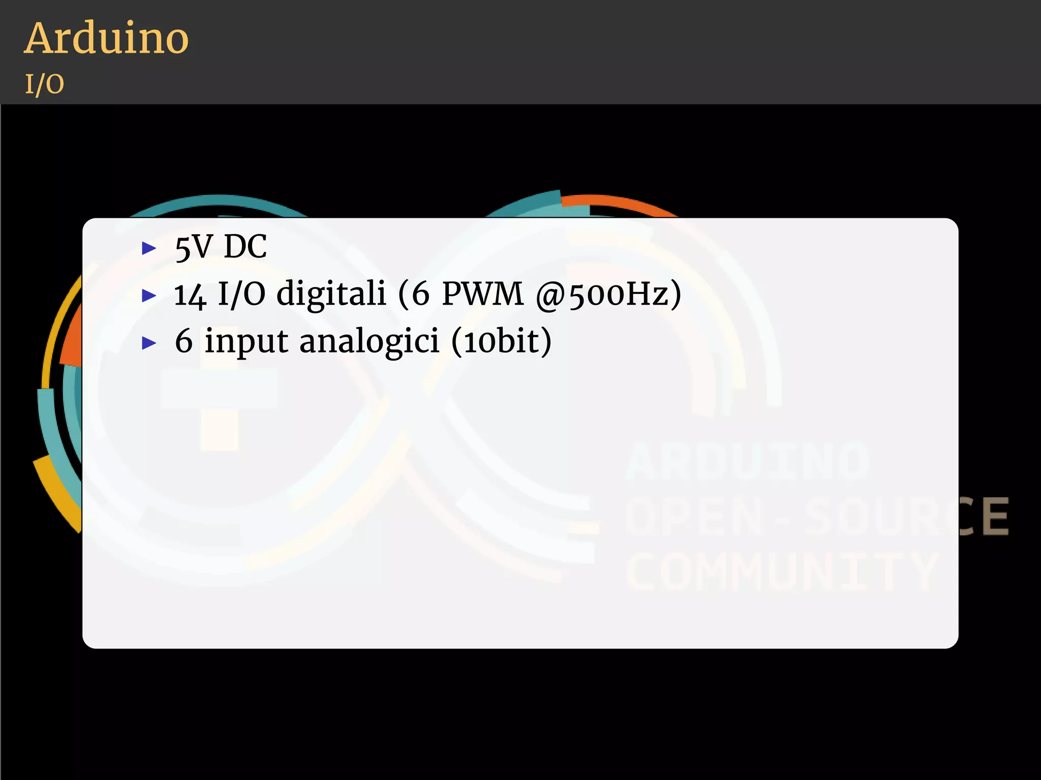 Arduino 
I/O 
◮ 5V DC 
◮ 14 I/O digitali (6 PWM @500Hz) 
◮ 6 input analogici (10bit) 
 