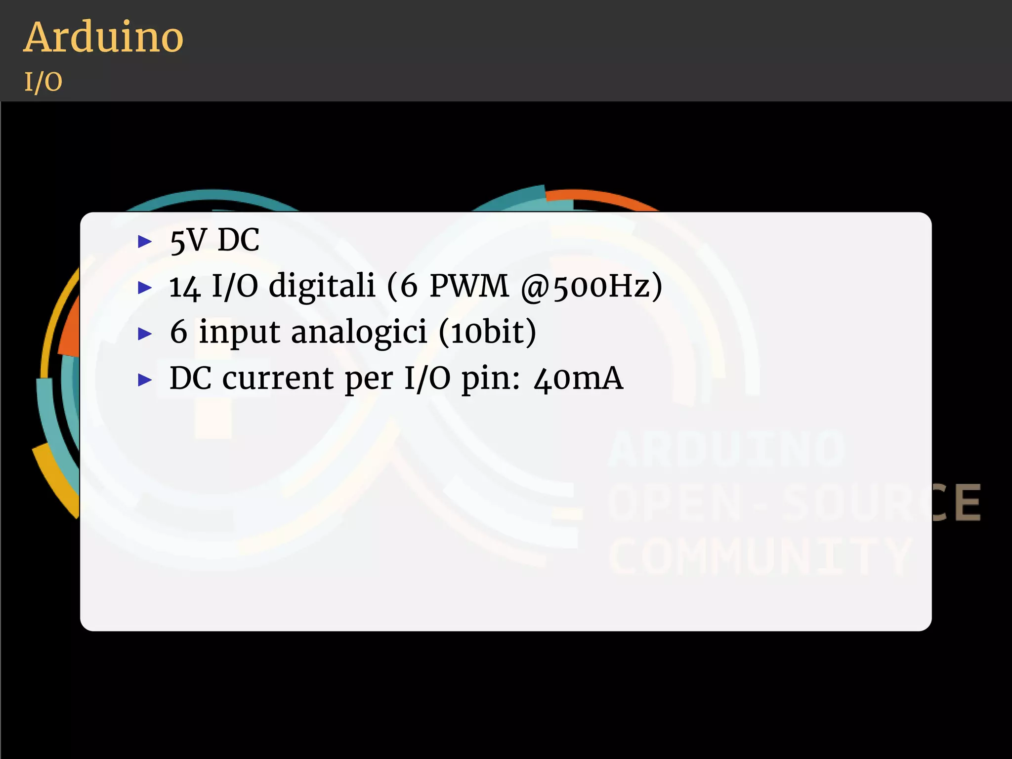 Arduino 
I/O 
◮ 5V DC 
◮ 14 I/O digitali (6 PWM @500Hz) 
◮ 6 input analogici (10bit) 
◮ DC current per I/O pin: 40mA 
 