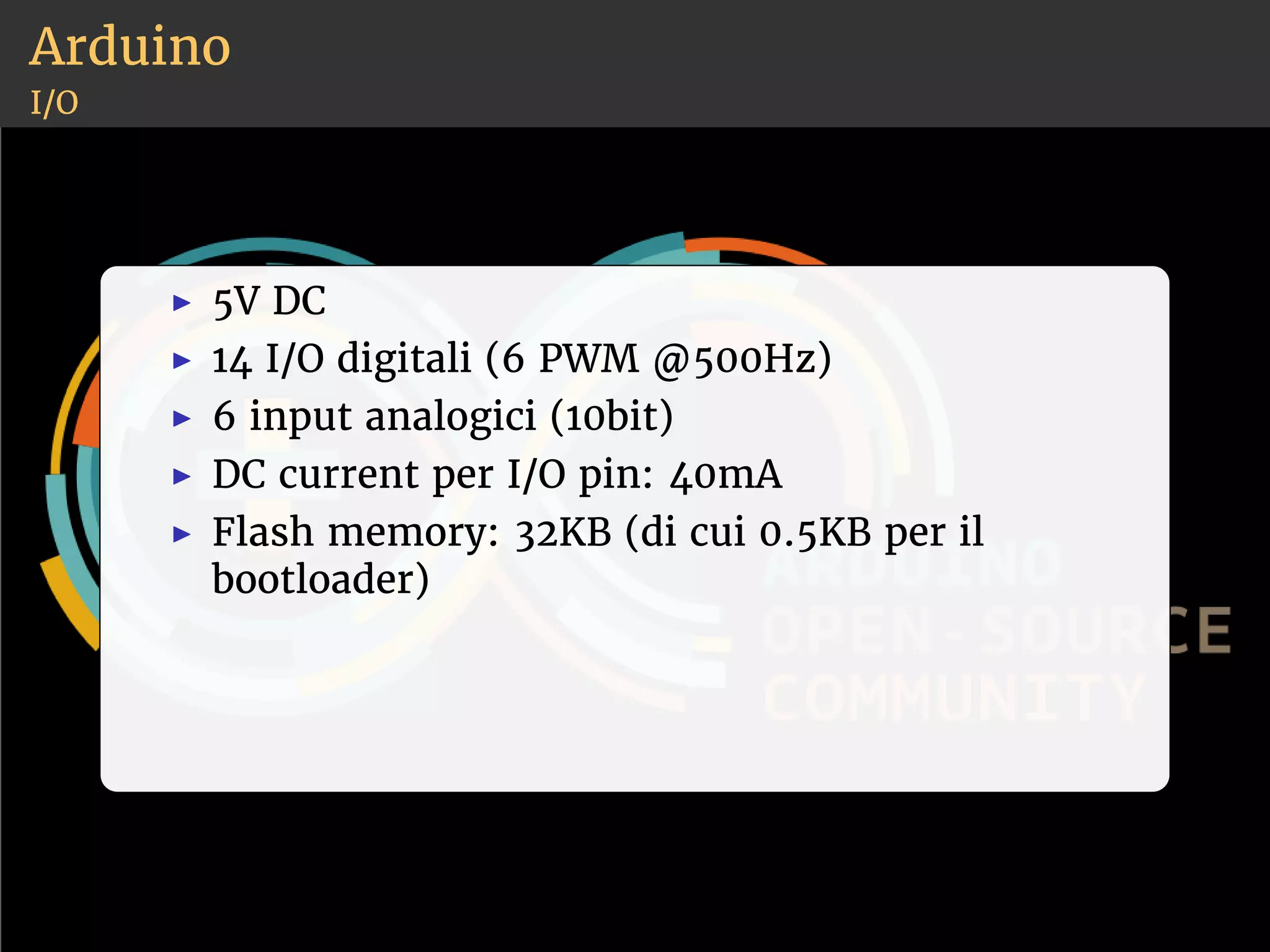 Arduino 
I/O 
◮ 5V DC 
◮ 14 I/O digitali (6 PWM @500Hz) 
◮ 6 input analogici (10bit) 
◮ DC current per I/O pin: 40mA 
◮ Flash memory: 32KB (di cui 0.5KB per il 
bootloader) 
 