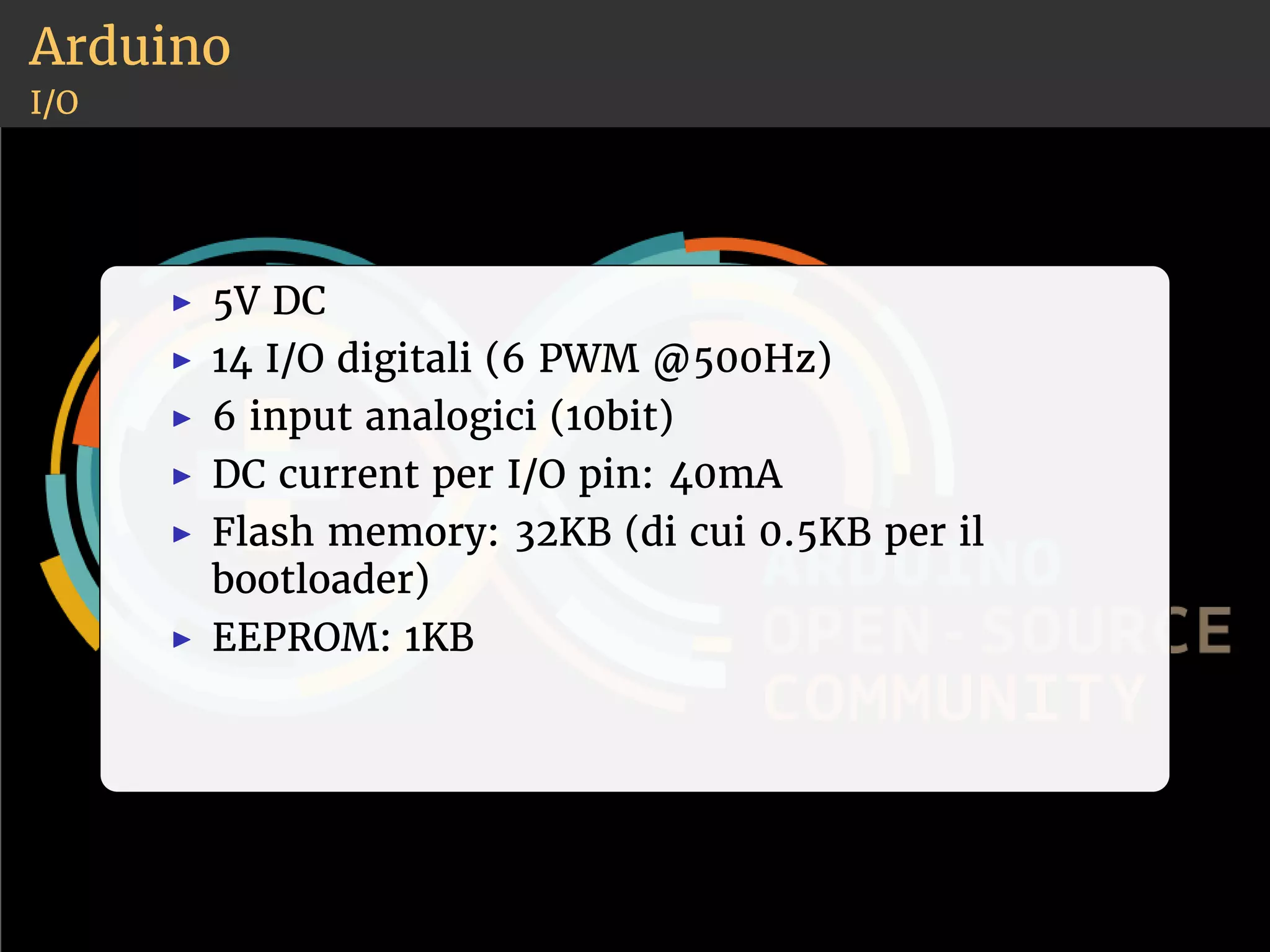 Arduino 
I/O 
◮ 5V DC 
◮ 14 I/O digitali (6 PWM @500Hz) 
◮ 6 input analogici (10bit) 
◮ DC current per I/O pin: 40mA 
◮ Flash memory: 32KB (di cui 0.5KB per il 
bootloader) 
◮ EEPROM: 1KB 
 