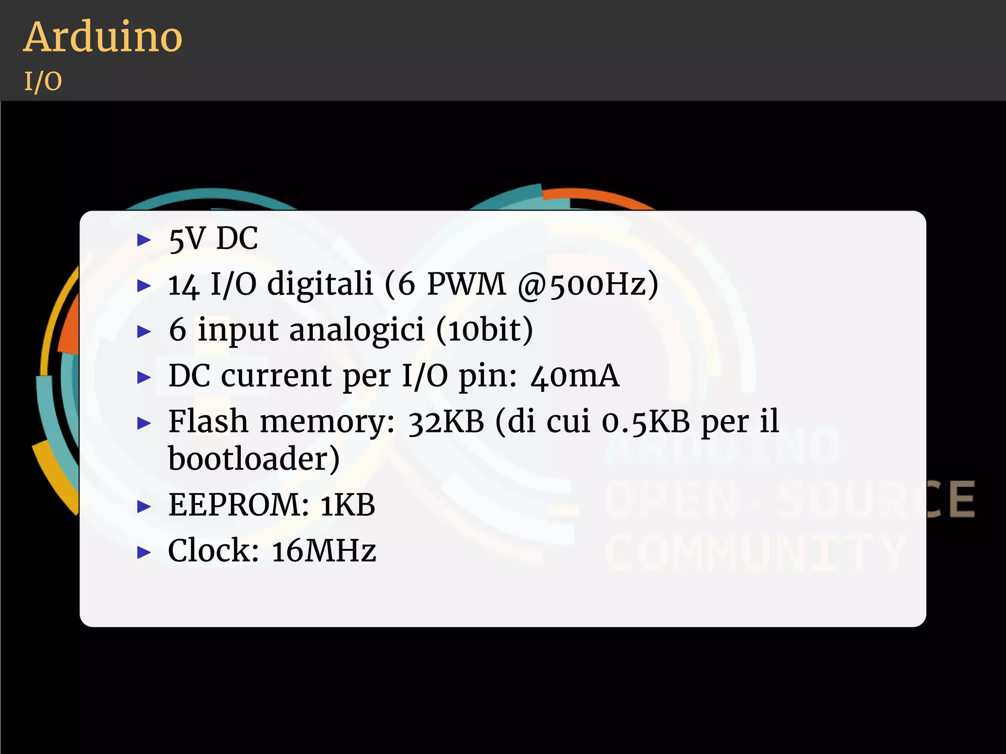 Arduino 
I/O 
◮ 5V DC 
◮ 14 I/O digitali (6 PWM @500Hz) 
◮ 6 input analogici (10bit) 
◮ DC current per I/O pin: 40mA 
◮ Flash memory: 32KB (di cui 0.5KB per il 
bootloader) 
◮ EEPROM: 1KB 
◮ Clock: 16MHz 
 