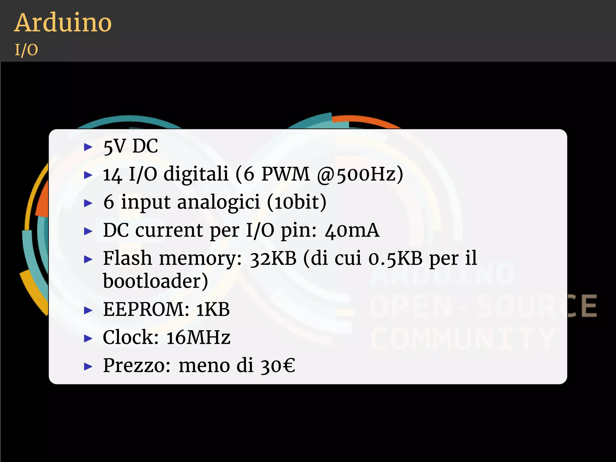 Arduino 
I/O 
◮ 5V DC 
◮ 14 I/O digitali (6 PWM @500Hz) 
◮ 6 input analogici (10bit) 
◮ DC current per I/O pin: 40mA 
◮ Flash memory: 32KB (di cui 0.5KB per il 
bootloader) 
◮ EEPROM: 1KB 
◮ Clock: 16MHz 
◮ Prezzo: meno di 30€ 
 