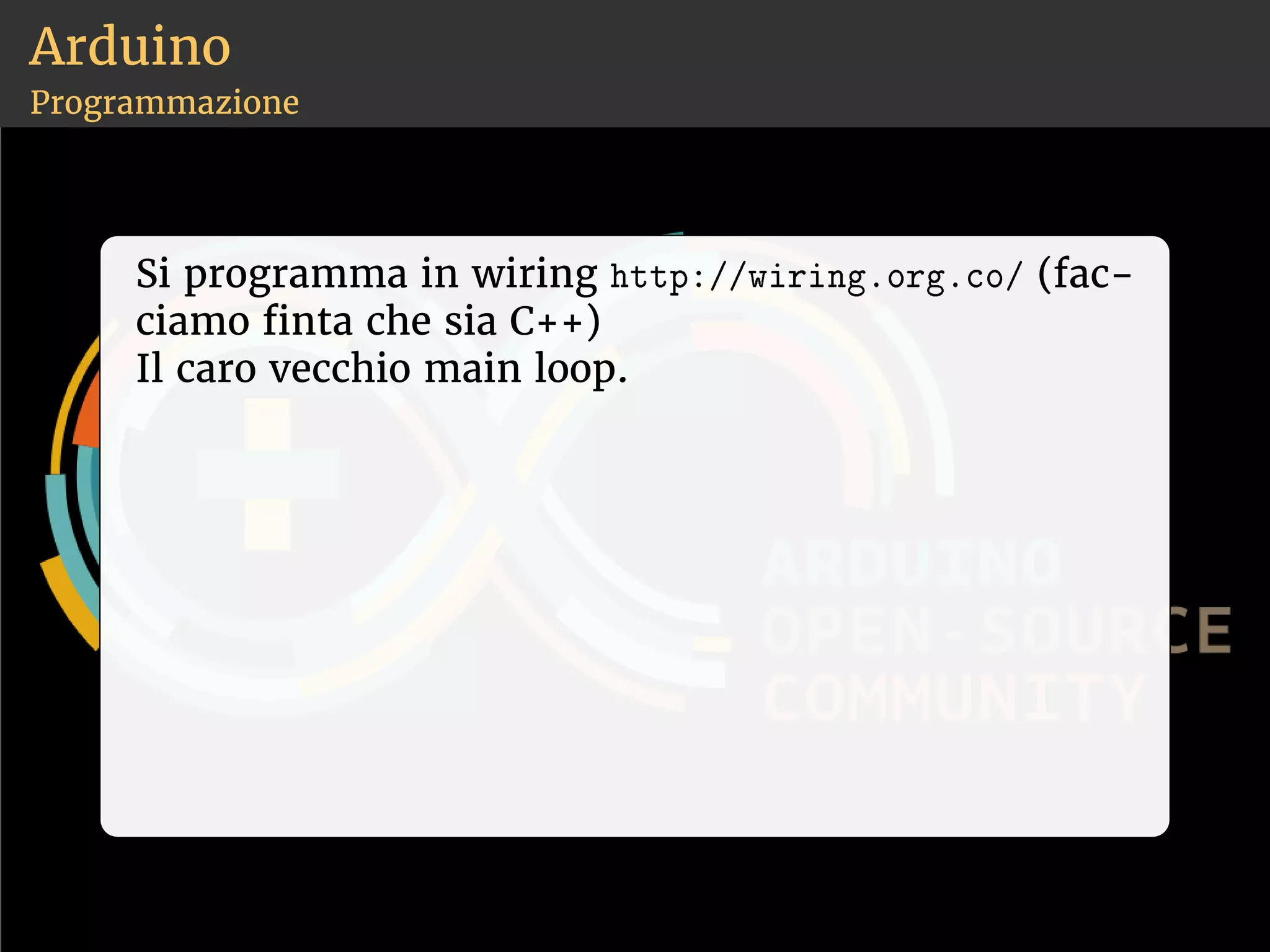 Arduino 
Programmazione 
Si programma in wiring ❤tt♣✿✴✴✇✐r✐♥❣✳♦r❣✳❝♦✴ (fac-ciamo 
nta che sia C++) 
Il caro vecchio main loop. 
 