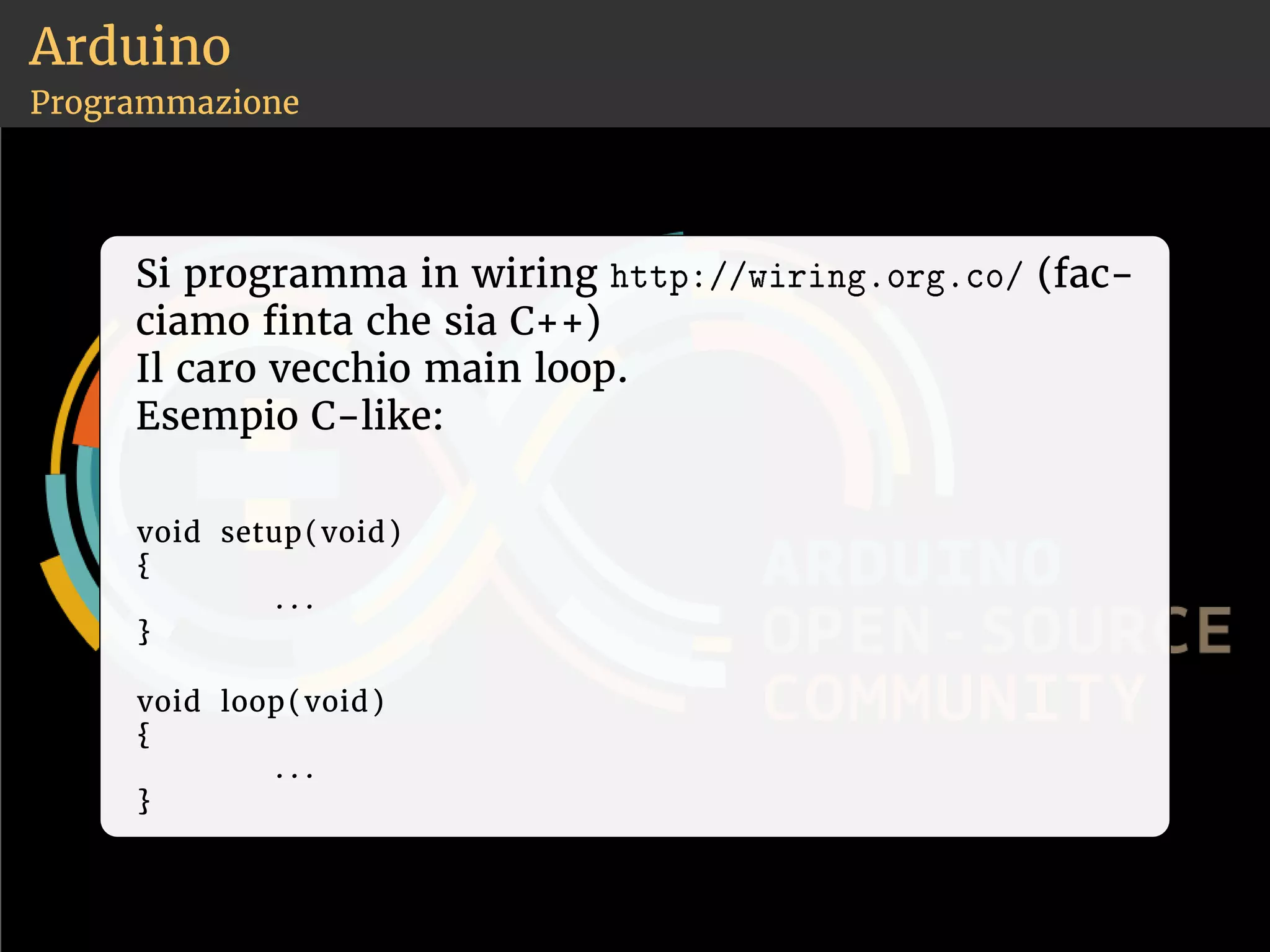 Arduino 
Programmazione 
Si programma in wiring ❤tt♣✿✴✴✇✐r✐♥❣✳♦r❣✳❝♦✴ (fac-ciamo 
nta che sia C++) 
Il caro vecchio main loop. 
Esempio C-like: 
void setup(void) 
{ 
. . . 
} 
void loop(void) 
{ 
. . . 
} 
 