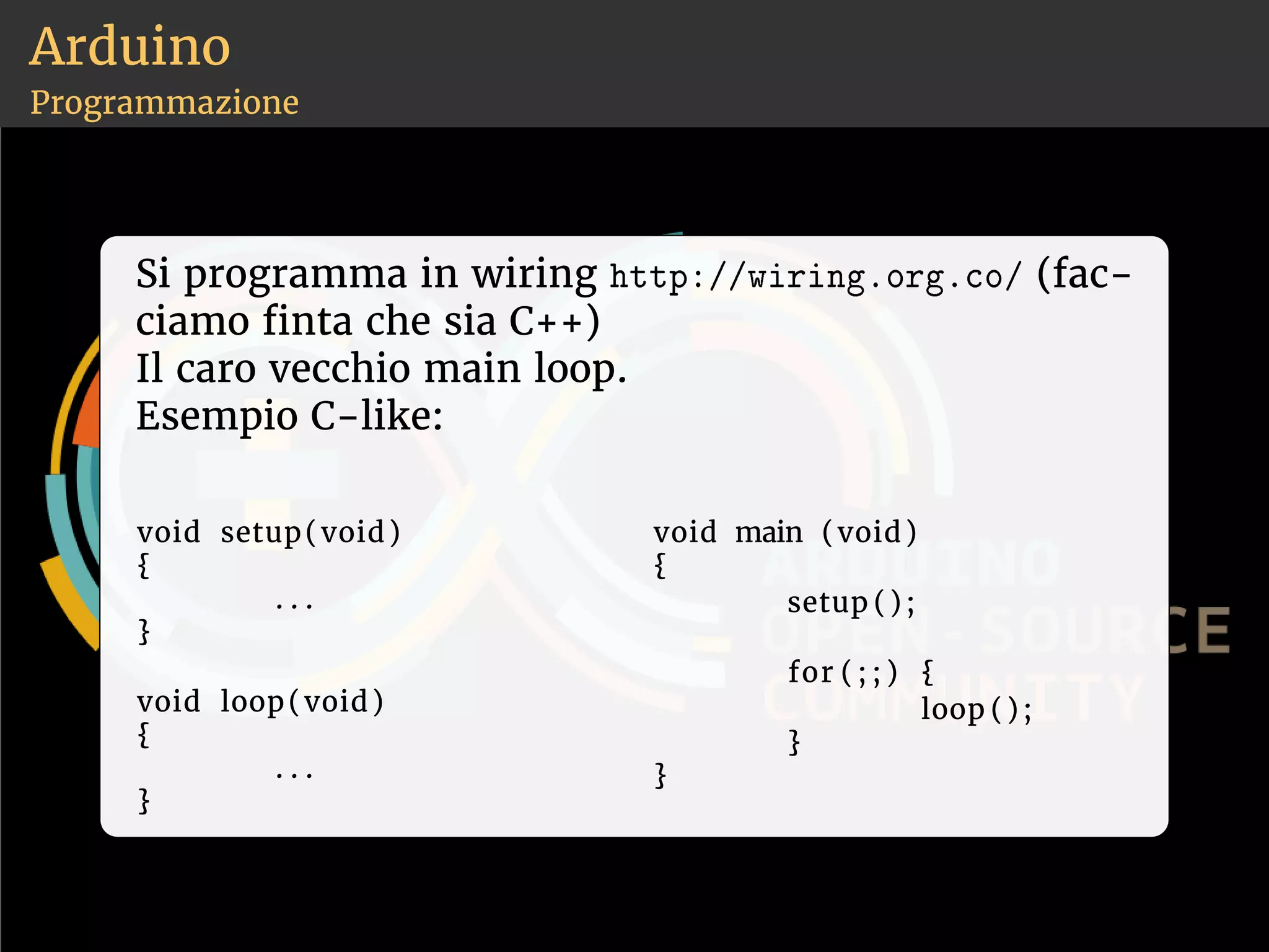 Arduino 
Programmazione 
Si programma in wiring ❤tt♣✿✴✴✇✐r✐♥❣✳♦r❣✳❝♦✴ (fac-ciamo 
nta che sia C++) 
Il caro vecchio main loop. 
Esempio C-like: 
void setup(void) 
{ 
. . . 
} 
void loop(void) 
{ 
. . . 
} 
void main (void) 
{ 
setup ( ) ; 
for ( ; ; ) { 
loop ( ) ; 
} 
} 
 