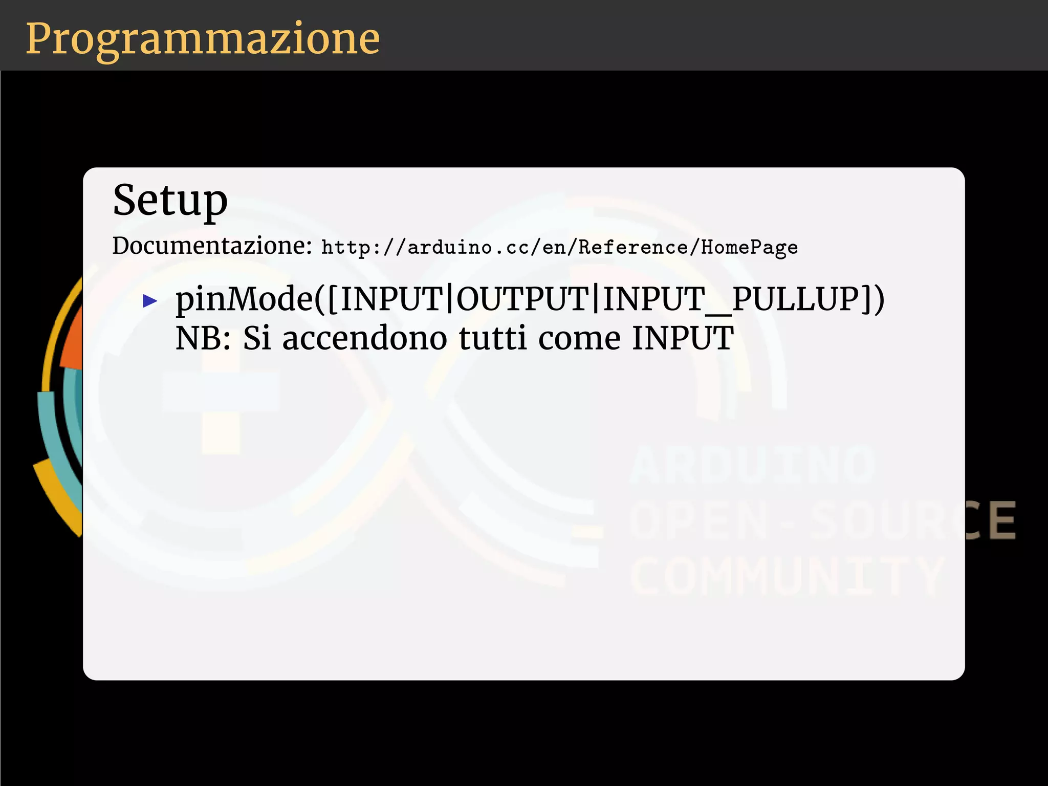 Programmazione 
Setup 
Documentazione: ❤tt♣✿✴✴❛r❞✉✐♥♦✳❝❝✴❡♥✴❘❡❢❡r❡♥❝❡✴❍♦♠❡P❛❣❡ 
◮ pinMode([INPUT|OUTPUT|INPUT_PULLUP]) 
NB: Si accendono tutti come INPUT 
 