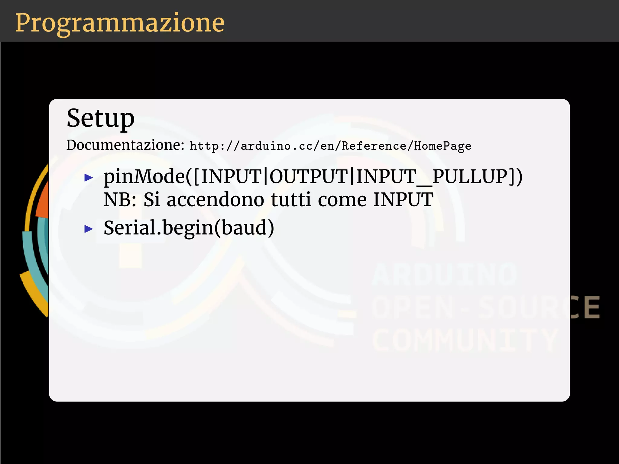 Programmazione 
Setup 
Documentazione: ❤tt♣✿✴✴❛r❞✉✐♥♦✳❝❝✴❡♥✴❘❡❢❡r❡♥❝❡✴❍♦♠❡P❛❣❡ 
◮ pinMode([INPUT|OUTPUT|INPUT_PULLUP]) 
NB: Si accendono tutti come INPUT 
◮ Serial.begin(baud) 
 