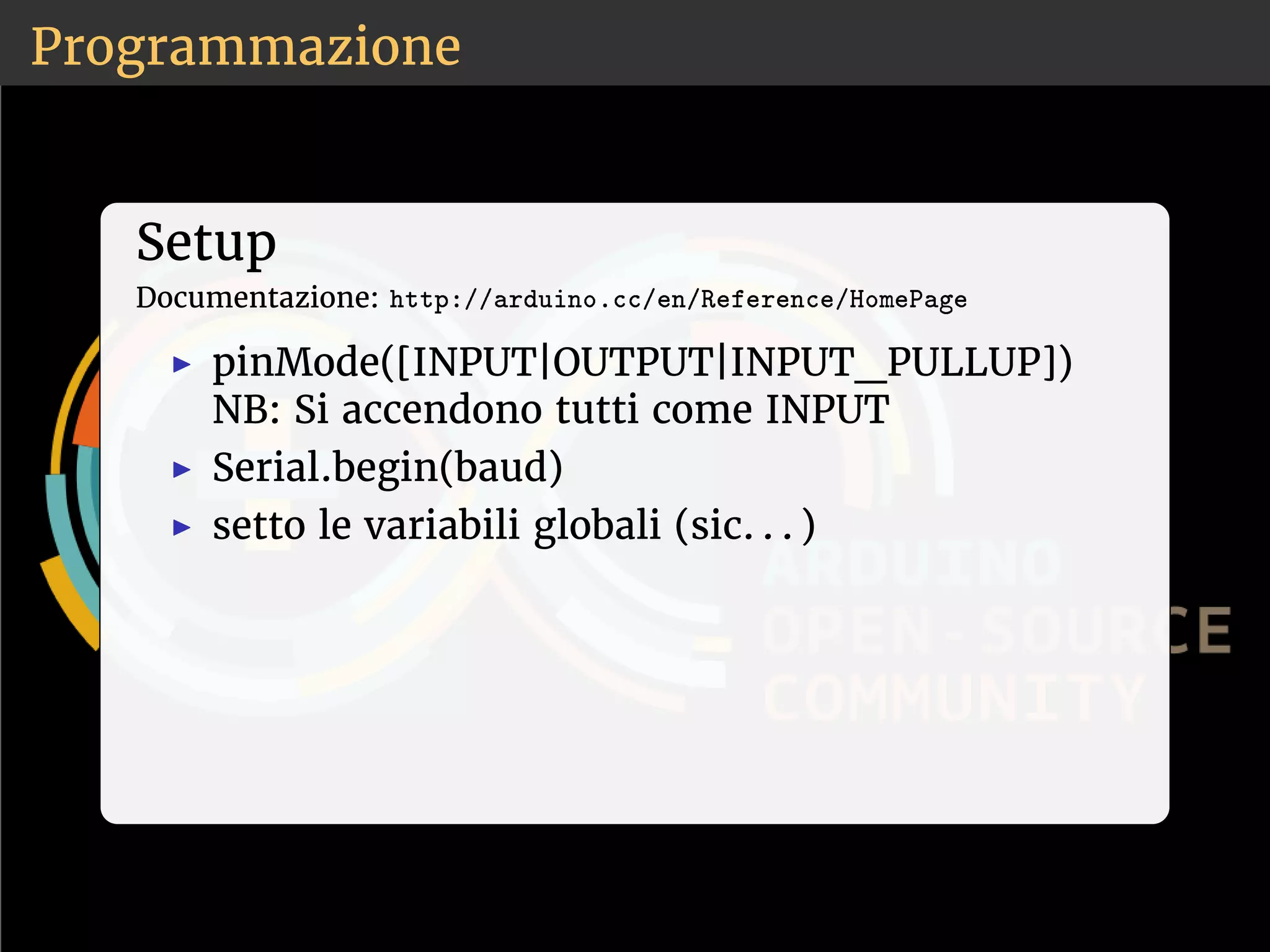 Programmazione 
Setup 
Documentazione: ❤tt♣✿✴✴❛r❞✉✐♥♦✳❝❝✴❡♥✴❘❡❢❡r❡♥❝❡✴❍♦♠❡P❛❣❡ 
◮ pinMode([INPUT|OUTPUT|INPUT_PULLUP]) 
NB: Si accendono tutti come INPUT 
◮ Serial.begin(baud) 
◮ setto le variabili globali (sic. . . ) 
 