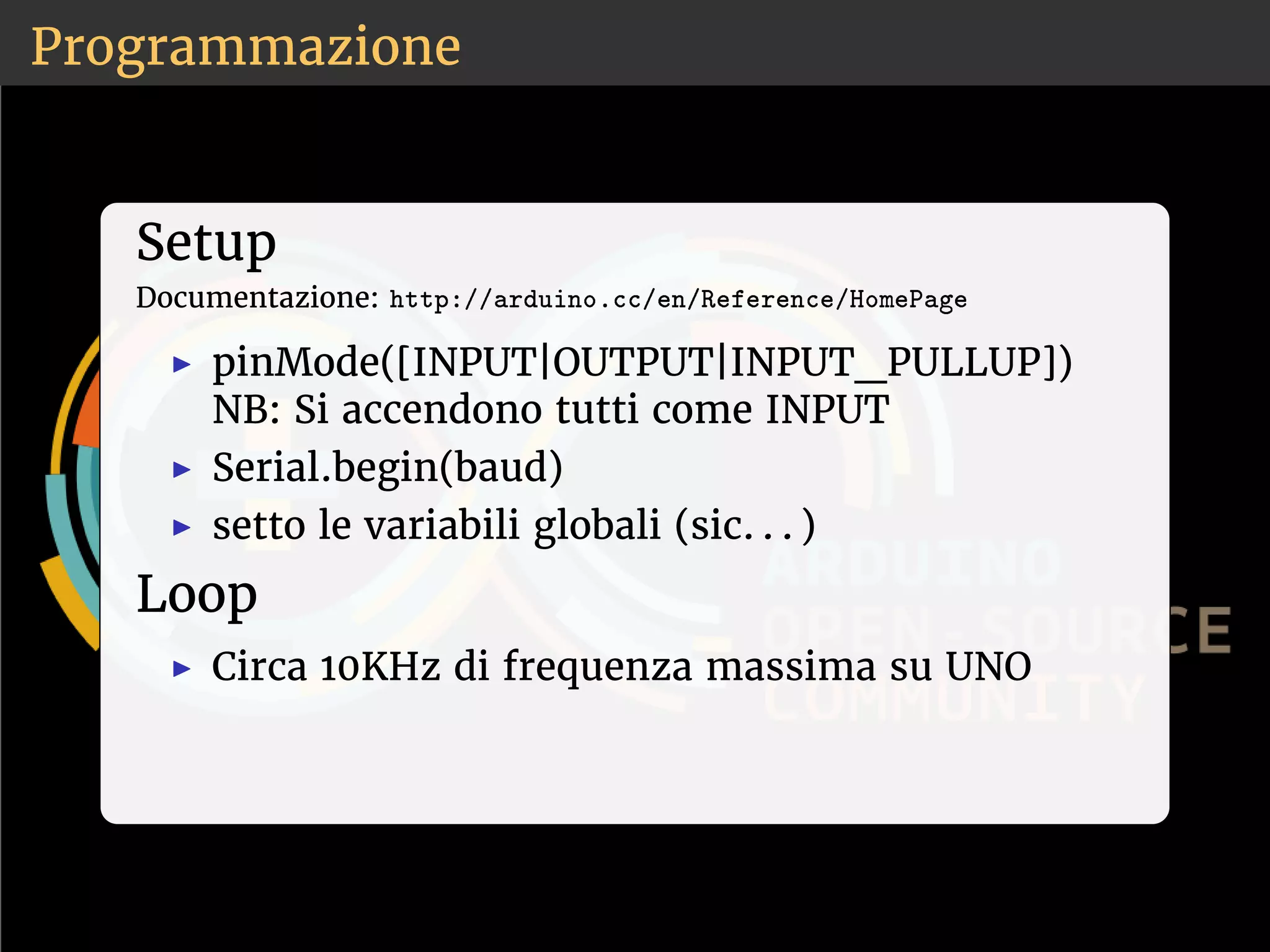 Programmazione 
Setup 
Documentazione: ❤tt♣✿✴✴❛r❞✉✐♥♦✳❝❝✴❡♥✴❘❡❢❡r❡♥❝❡✴❍♦♠❡P❛❣❡ 
◮ pinMode([INPUT|OUTPUT|INPUT_PULLUP]) 
NB: Si accendono tutti come INPUT 
◮ Serial.begin(baud) 
◮ setto le variabili globali (sic. . . ) 
Loop 
◮ Circa 10KHz di frequenza massima su UNO 
 