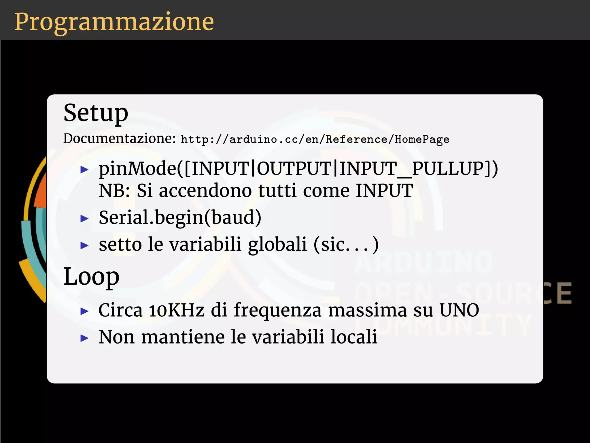 Programmazione 
Setup 
Documentazione: ❤tt♣✿✴✴❛r❞✉✐♥♦✳❝❝✴❡♥✴❘❡❢❡r❡♥❝❡✴❍♦♠❡P❛❣❡ 
◮ pinMode([INPUT|OUTPUT|INPUT_PULLUP]) 
NB: Si accendono tutti come INPUT 
◮ Serial.begin(baud) 
◮ setto le variabili globali (sic. . . ) 
Loop 
◮ Circa 10KHz di frequenza massima su UNO 
◮ Non mantiene le variabili locali 
 