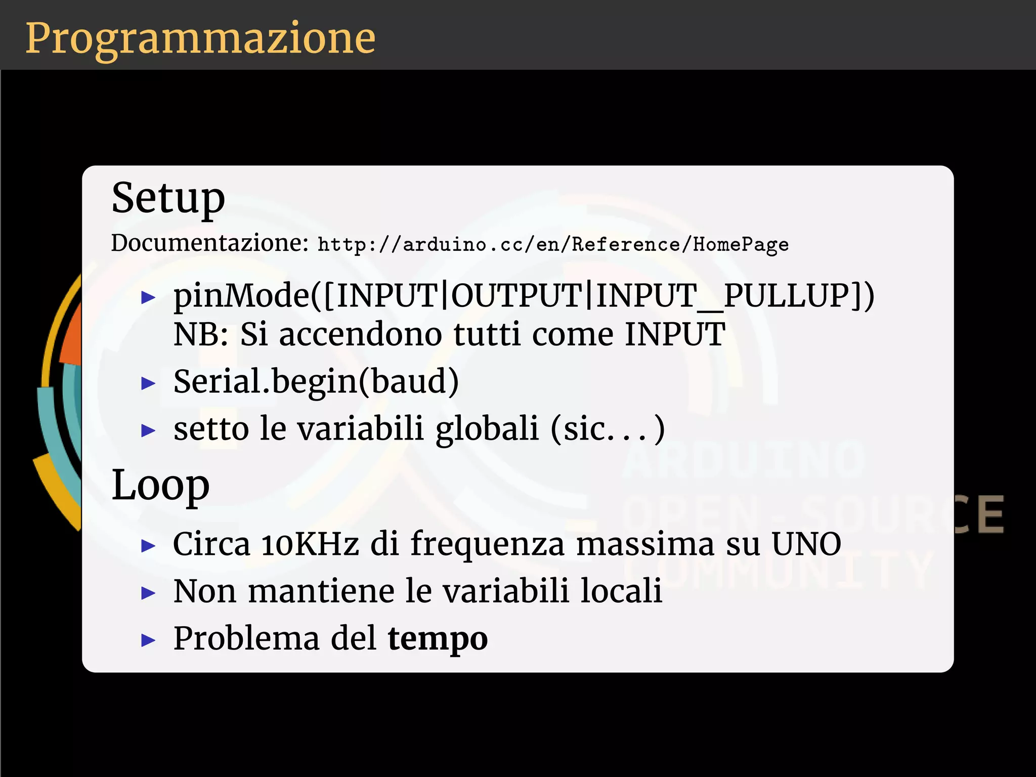 Programmazione 
Setup 
Documentazione: ❤tt♣✿✴✴❛r❞✉✐♥♦✳❝❝✴❡♥✴❘❡❢❡r❡♥❝❡✴❍♦♠❡P❛❣❡ 
◮ pinMode([INPUT|OUTPUT|INPUT_PULLUP]) 
NB: Si accendono tutti come INPUT 
◮ Serial.begin(baud) 
◮ setto le variabili globali (sic. . . ) 
Loop 
◮ Circa 10KHz di frequenza massima su UNO 
◮ Non mantiene le variabili locali 
◮ Problema del tempo 
 