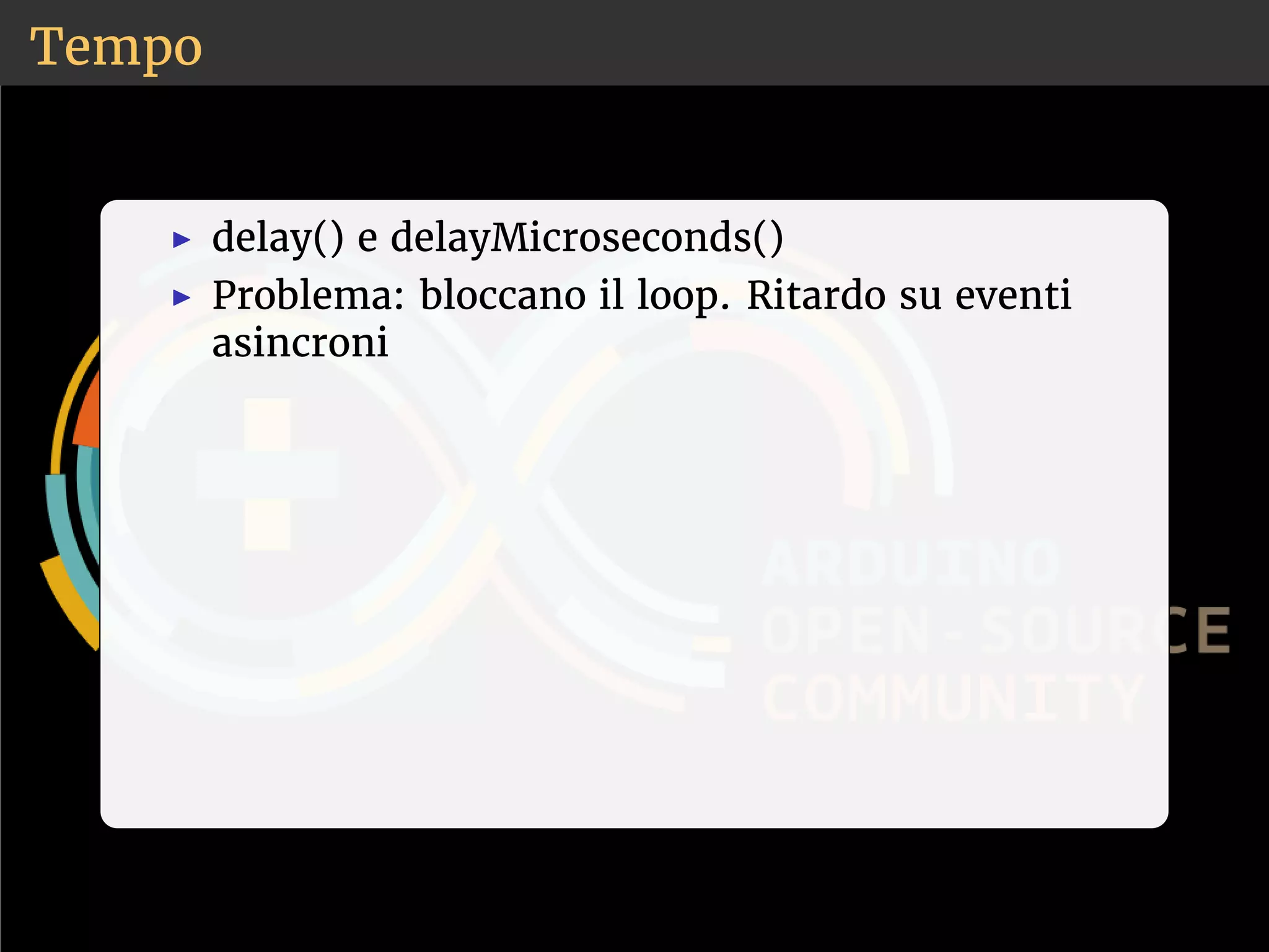 Tempo 
◮ delay() e delayMicroseconds() 
◮ Problema: bloccano il loop. Ritardo su eventi 
asincroni 
 