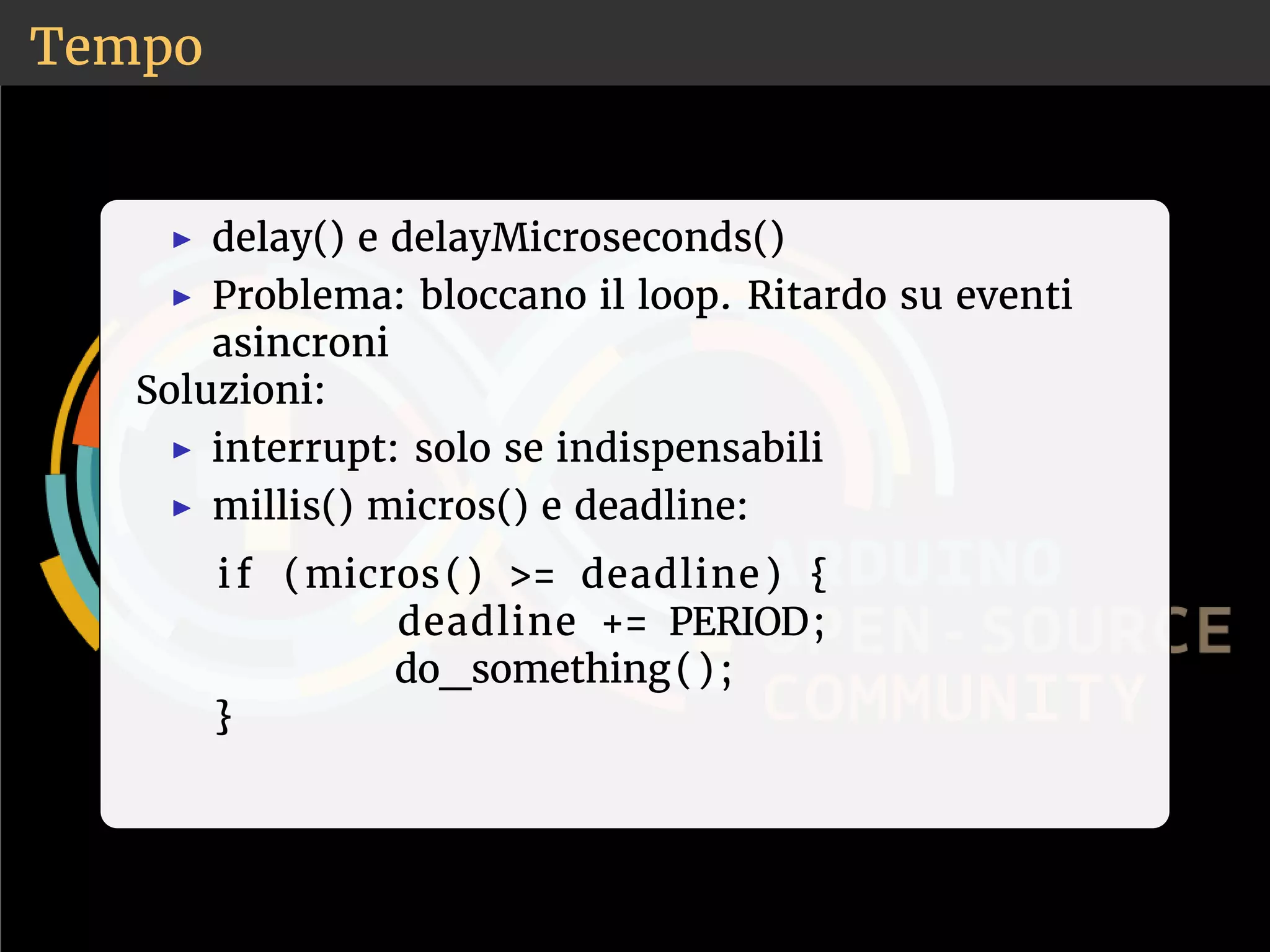 Tempo 
◮ delay() e delayMicroseconds() 
◮ Problema: bloccano il loop. Ritardo su eventi 
asincroni 
Soluzioni: 
◮ interrupt: solo se indispensabili 
◮ millis() micros() e deadline: 
i f (micros ( ) = deadline ) { 
deadline += PERIOD; 
do_something( ) ; 
} 
 