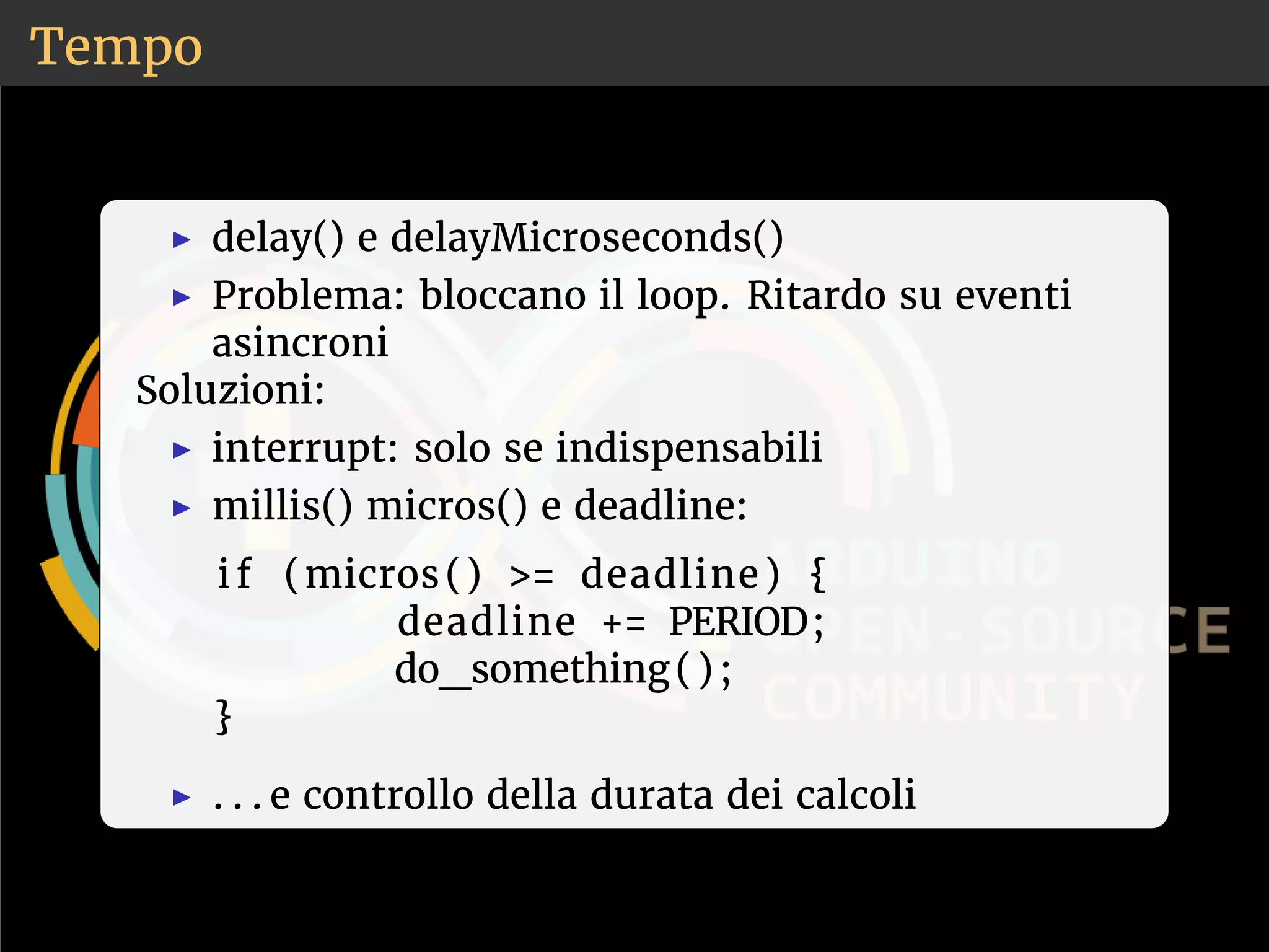 Tempo 
◮ delay() e delayMicroseconds() 
◮ Problema: bloccano il loop. Ritardo su eventi 
asincroni 
Soluzioni: 
◮ interrupt: solo se indispensabili 
◮ millis() micros() e deadline: 
i f (micros ( ) = deadline ) { 
deadline += PERIOD; 
do_something( ) ; 
} 
◮ . . . e controllo della durata dei calcoli 
 