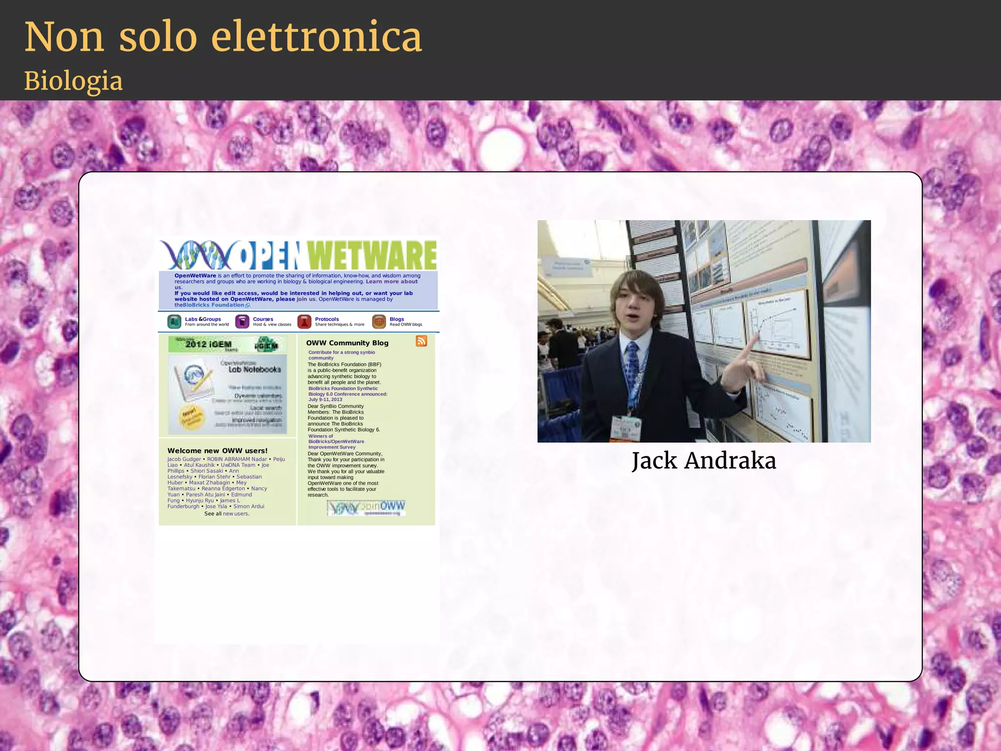 Non solo elettronica 
Biologia 
OpenWetWare is an effort to promote the sharing of information, know-how, and wisdom among 
researchers and groups who are working in biology  biological engineering. Learn more about 
us. 
If you would like edit access, would be interested in helping out, or want your lab 
website hosted on OpenWetWare, please join us. OpenWetWare is managed by 
theBioBricks Foundation . 
Labs Groups 
From around the world 
Courses 
Host  view classes 
Protocols 
Share techniques  more 
Blogs 
Read OWW blogs 
OWW Community Blog 
Contribute for a strong synbio 
community 
The BioBricks Foundation (BBF) 
is a public­benefit 
organization 
advancing synthetic biology to 
benefit all people and the planet. 
BioBricks Foundation Synthetic 
Biology 6.0 Conference announced: 
July 9­11, 
2013 
Dear SynBio Community 
Members: The BioBricks 
Foundation is pleased to 
announce The BioBricks 
Foundation Synthetic Biology 6. 
Winners of 
BioBricks/OpenWetWare 
Improvement Survey 
Dear OpenWetWare Community, 
Thank you for your participation in 
the OWW improvement survey. 
We thank you for all your valuable 
input toward making 
OpenWetWare one of the most 
effective tools to facilitate your 
research. 
Welcome new OWW users! 
Jacob Gudger • ROBIN ABRAHAM Nadar • Peiju 
Liao • Atul Kaushik • UwDNA Team • Joe 
Phillips • Shiori Sasaki • Ann 
Lesnefsky • Florian Stehr • Sebastian 
Huber • Maxat Zhabagin • Mey 
Takematsu • Reanna Edgerton • Nancy 
Yuan • Paresh Atu Jaini • Edmund 
Fung • Hyunju Ryu • James L 
Funderburgh • Jose Ysla • Simon Ardui 
See all new users. 
Jack Andraka 
 