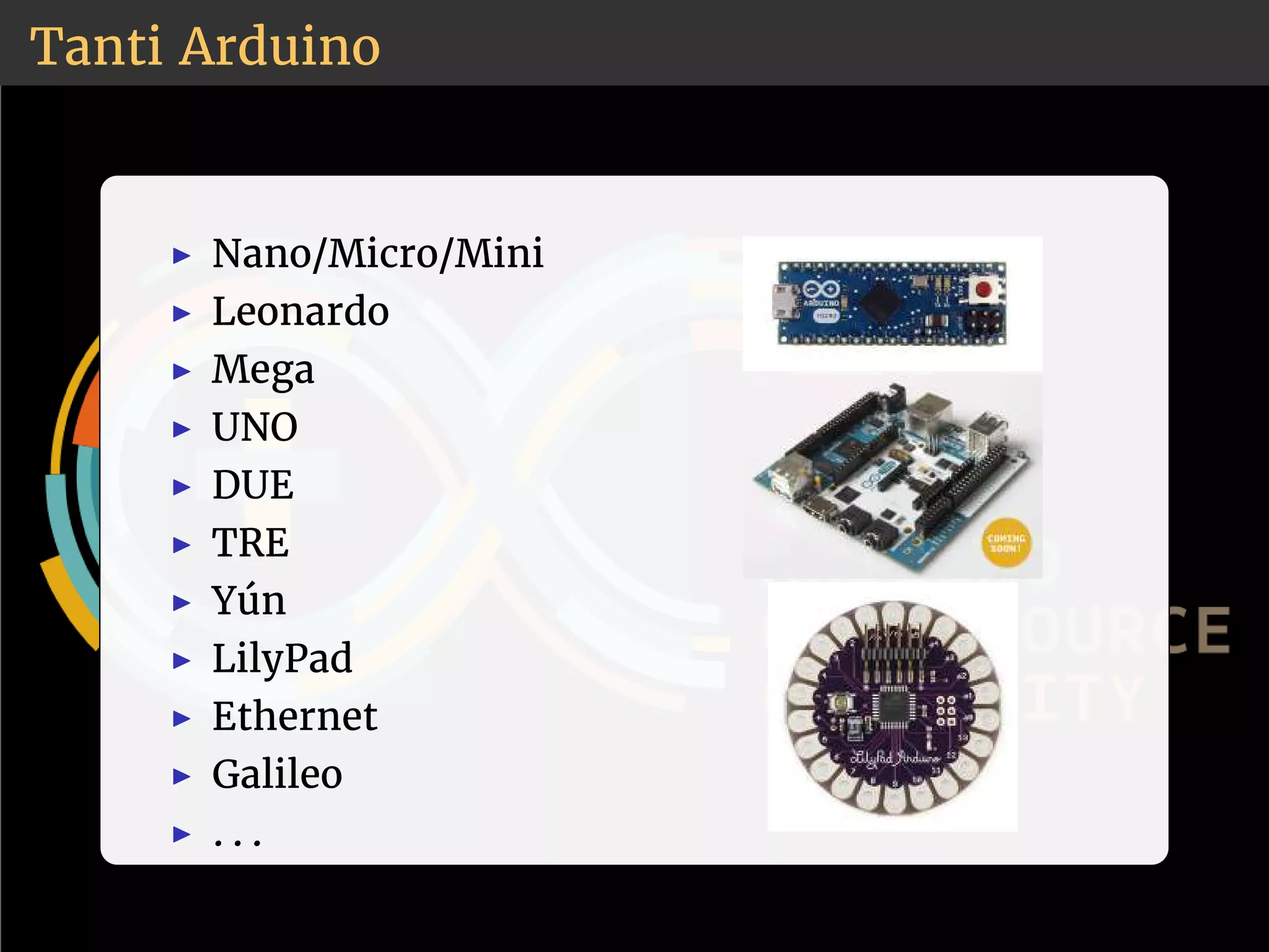 Tanti Arduino 
◮ Nano/Micro/Mini 
◮ Leonardo 
◮ Mega 
◮ UNO 
◮ DUE 
◮ TRE 
◮ Yún 
◮ LilyPad 
◮ Ethernet 
◮ Galileo 
◮ . . . 
 