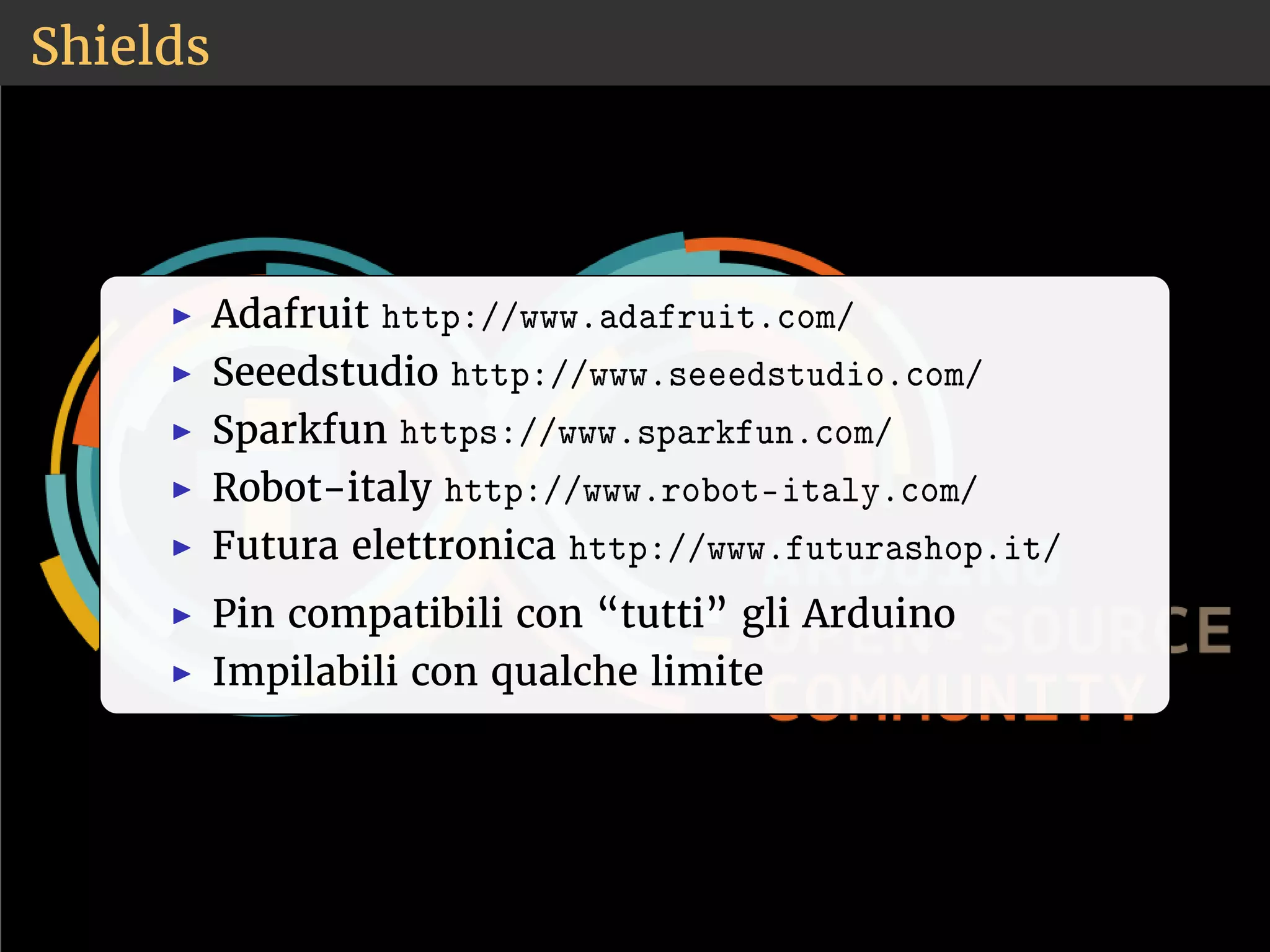 Shields 
◮ Adafruit ❤tt♣✿✴✴✇✇✇✳❛❞❛❢r✉✐t✳❝♦♠✴ 
◮ Seeedstudio ❤tt♣✿✴✴✇✇✇✳s❡❡❡❞st✉❞✐♦✳❝♦♠✴ 
◮ Sparkfun ❤tt♣s✿✴✴✇✇✇✳s♣❛r❦❢✉♥✳❝♦♠✴ 
◮ Robot-italy ❤tt♣✿✴✴✇✇✇✳r♦❜♦t✲✐t❛❧②✳❝♦♠✴ 
◮ Futura elettronica ❤tt♣✿✴✴✇✇✇✳❢✉t✉r❛s❤♦♣✳✐t✴ 
◮ Pin compatibili con “tutti” gli Arduino 
◮ Impilabili con qualche limite 
 